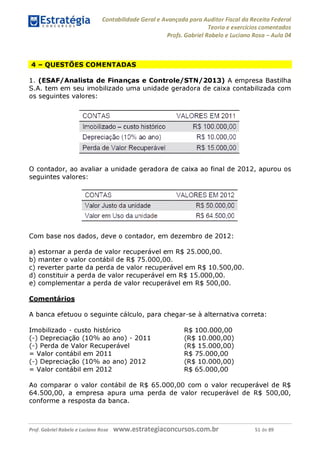 Contabilidade Geral e Avançada para Auditor Fiscal da Receita Federal
Teoria e exercícios comentados
Profs. Gabriel Rabelo e Luciano Rosa - Aula 04
4 - QUESTÕES COMENTADAS
1. (ESAF/Analista de Finanças e Controle/STN/2013) A empresa Bastilha
S.A. tem em seu imobilizado uma unidade geradora de caixa contabilizada com
os seguintes valores:
CONTAS VALORES EM 2011
Imobilizado - custo histórico
Depreciação (10% ao ano)
Perda de Valor Recuperável
R$ 100.000,00
R$ 10.000,00
R$ 15.000,00
O contador, ao avaliar a unidade geradora de caixa ao final de 2012, apurou os
seguintes valores:
CONTAS VALORES EM 2012
Valor Justo da unidade R$ 50.000,00
Valor em Uso da unidade R$ 64.500,00
Com base nos dados, deve o contador, em dezembro de 2012:
a) estornar a perda de valor recuperável em R$ 25.000,00.
b) manter o valor contábil de R$ 75.000,00.
c) reverter parte da perda de valor recuperável em R$ 10.500,00.
d) constituir a perda de valor recuperável em R$ 15.000,00.
e) complementar a perda de valor recuperável em R$ 500,00.
Comentários
A banca efetuou o seguinte cálculo, para chegar-se à alternativa correta:
Imobilizado - custo histórico
(-) Depreciação (10% ao ano) - 2011
(-) Perda de Valor Recuperável
= Valor contábil em 2011
(-) Depreciação (10% ao ano) 2012
= Valor contábil em 2012
R$ 100.000,00
(R$ 10.000,00)
(R$ 15.000,00)
R$ 75.000,00
(R$ 10.000,00)
R$ 65.000,00
Ao comparar o valor contábil de R$ 65.000,00 com o valor recuperável de R$
64.500,00, a empresa apura uma perda de valor recuperável de R$ 500,00,
conforme a resposta da banca.
Prof. Gabriel Rabelo e Luciano Rosa W W W .e S tra te g ia C O n C U rS O S .C O m .b r 51 de 89
 