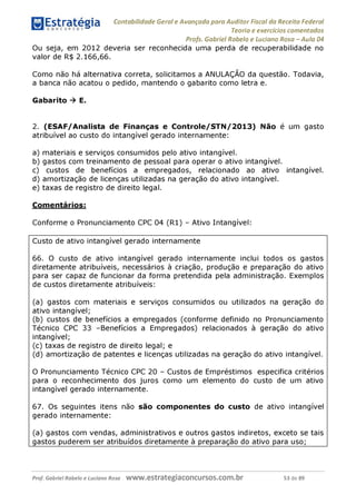 Estratégia Contabilidade Gerai e Avançada para Auditor Fiscal da Receita Federai
1 ........... Teoria e exercícios comentados
Profs. Gabriel Rabelo e Luciano Rosa - Aula 04
Ou seja, em 2012 deveria ser reconhecida uma perda de recuperabilidade no
valor de R$ 2.166,66.
Como não há alternativa correta, solicitamos a ANULAÇÂO da questão. Todavia,
a banca não acatou o pedido, mantendo o gabarito como letra e.
Gabarito ^ E.
2. (ESAF/Analista de Finanças e Controle/STN/2013) Não é um gasto
atribuível ao custo do intangível gerado internamente:
a) materiais e serviços consumidos pelo ativo intangível.
b) gastos com treinamento de pessoal para operar o ativo intangível.
c) custos de benefícios a empregados, relacionado ao ativo intangível.
d) amortização de licenças utilizadas na geração do ativo intangível.
e) taxas de registro de direito legal.
Comentários:
Conforme o Pronunciamento CPC 04 (R1) - Ativo Intangível:
Custo de ativo intangível gerado internamente
66. O custo de ativo intangível gerado internamente inclui todos os gastos
diretamente atribuíveis, necessários à criação, produção e preparação do ativo
para ser capaz de funcionar da forma pretendida pela administração. Exemplos
de custos diretamente atribuíveis:
(a) gastos com materiais e serviços consumidos ou utilizados na geração do
ativo intangível;
(b) custos de benefícios a empregados (conforme definido no Pronunciamento
Técnico CPC 33 -Benefícios a Empregados) relacionados à geração do ativo
intangível;
(c) taxas de registro de direito legal; e
(d) amortização de patentes e licenças utilizadas na geração do ativo intangível.
O Pronunciamento Técnico CPC 20 - Custos de Empréstimos especifica critérios
para o reconhecimento dos juros como um elemento do custo de um ativo
intangível gerado internamente.
67. Os seguintes itens não são componentes do custo de ativo intangível
gerado internamente:
(a) gastos com vendas, administrativos e outros gastos indiretos, exceto se tais
gastos puderem ser atribuídos diretamente à preparação do ativo para uso;
Prof. Gabriel Rabelo e Luciano Rosa W W W .e S tra te g ia C O n C U rS O S .C O m .b r 53 de 89
 