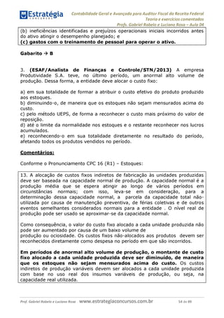 Contabilidade Geral e Avançada para Auditor Fiscal da Receita Federal
Teoria e exercícios comentados
Profs. Gabriel Rabelo e Luciano Rosa - Aula 04
(b) ineficiências identificadas e prejuízos operacionais iniciais incorridos antes
do ativo atingir o desempenho planejado; e
(c) gastos com o treinamento de pessoal para operar o ativo._________
Gabarito ^ B
3. (ESAF/Analista de Finanças e Controle/STN/2013) A empresa
Produtividade S.A. teve, no último período, um anormal alto volume de
produção. Dessa forma, a entidade deve alocar o custo fixo:
a) em sua totalidade de formar a atribuir o custo efetivo do produto produzido
aos estoques.
b) diminuindo-o, de maneira que os estoques não sejam mensurados acima do
custo.
c) pelo método UEPS, de forma a reconhecer o custo mais próximo do valor de
reposição.
d) até o limite da normalidade nos estoques e o restante reconhecer nos lucros
acumulados.
e) reconhecendo-o em sua totalidade diretamente no resultado do período,
afetando todos os produtos vendidos no período.
Comentários:
Conforme o Pronunciamento CPC 16 (R1) - Estoques:
13. A alocação de custos fixos indiretos de fabricação às unidades produzidas
deve ser baseada na capacidade normal de produção. A capacidade normal é a
produção média que se espera atingir ao longo de vários períodos em
circunstâncias normais; com isso, leva-se em consideração, para a
determinação dessa capacidade normal, a parcela da capacidade total não-
utilizada por causa de manutenção preventiva, de férias coletivas e de outros
eventos semelhantes considerados normais para a entidade . O nível real de
produção pode ser usado se aproximgr-se da capacidade normal.
Como consequência, o valor do custo fixo alocado a cada unidade produzida não
pode ser aumentado por causa de um baixo volume de
produção ou ociosidade. Os custos fixos não-alocados aos produtos devem ser
reconhecidos diretamente como despesa no período em que são incorridos.
Em períodos de anormal alto volume de produção, o montante de custo
fixo alocado a cada unidade produzida deve ser diminuído, de maneira
que os estoques não sejam mensurados acima do custo. Os custos
indiretos de produção variáveis devem ser alocados a cada unidade produzida
com base no uso real dos insumos variáveis de produção, ou seja, na
capacidade real utilizada.
Prof. Gabriel Rabelo e Luciano Rosa W W W .e S tra te g ia C O n C U rS O S .C O m .b r 54 de 89
 
