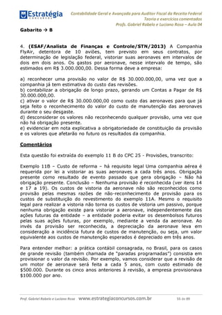 Contabilidade Geral e Avançada para Auditor Fiscal da Receita Federal
Teoria e exercícios comentados
Profs. Gabriel Rabelo e Luciano Rosa - Aula 04
Gabarito ^ B
4. (ESAF/Analista de Finanças e Controle/STN/2013) A Companhia
FlyAir, detentora de 10 aviões, tem previsto em seus contratos, por
determinação de legislação federal, vistoriar suas aeronaves em intervalos de
dois em dois anos. Os gastos por aeronave, nesse intervalo de tempo, são
estimados em R$ 3.000.000,00. Dessa forma deve a empresa:
a) reconhecer uma provisão no valor de R$ 30.000.000,00, uma vez que a
companhia já tem estimativa do custo das revisões.
b) contabilizar a obrigação de longo prazo, gerando um Contas a Pagar de R$
30.000.000,00.
c) ativar o valor de R$ 30.000.000,00 como custo das aeronaves para que já
seja feito o reconhecimento do valor do custo de manutenção das aeronaves
durante o seu desgaste.
d) desconsiderar os valores não reconhecendo qualquer provisão, uma vez que
não há obrigação presente.
e) evidenciar em nota explicativa a obrigatoriedade de constituição da provisão
e os valores que afetarão no futuro os resultados da companhia.
Comentários
Esta questão foi extraída do exemplo 11 B do CPC 25 - Provisões, transcrito:
Exemplo 11B - Custo de reforma - há requisito legal Uma companhia aérea é
requerida por lei a vistoriar as suas aeronaves a cada três anos. Obrigação
presente como resultado de evento passado que gera obrigação - Não há
obrigação presente. Conclusão - Nenhuma provisão é reconhecida (ver itens 14
e 17 a 19). Os custos de vistoria da aeronave não são reconhecidos como
provisão pelas mesmas razões de não-reconhecimento de provisão para os
custos de substituição do revestimento do exemplo 11A. Mesmo o requisito
legal para realizar a vistoria não torna os custos de vistoria um passivo, porque
nenhuma obrigação existe para vistoriar a aeronave, independentemente das
ações futuras da entidade - a entidade poderia evitar os desembolsos futuros
pelas suas ações futuras, por exemplo, mediante a venda da aeronave. Ao
invés da provisão ser reconhecida, a depreciação da aeronave leva em
consideração a incidência futura de custos de manutenção, ou seja, um valor
equivalente aos custos de manutenção esperados é depreciado em três anos.
Para entender melhor: a prática contábil consagrada, no Brasil, para os casos
de grande revisão (também chamada de "paradas programadas") consistia em
provisionar o valor da revisão. Por exemplo, vamos considerar que a revisão de
um motor de aeronave será feita a cada 5 anos, com custo estimado de
$500.000. Durante os cinco anos anteriores à revisão, a empresa provisionava
$100.000 por ano.
Prof. Gabriel Rabelo e Luciano Rosa W W W .e S tra te g ia C O n C U rS O S .C O m .b r 55 de 89
 