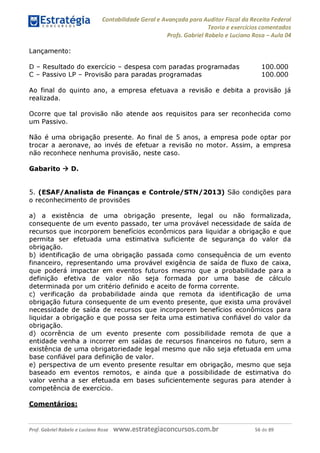 Contabilidade Geral e Avançada para Auditor Fiscal da Receita Federal
Teoria e exercícios comentados
Profs. Gabriel Rabelo e Luciano Rosa - Aula 04
Lançamento:
D - Resultado do exercício - despesa com paradas programadas 100.000
C - Passivo LP - Provisão para paradas programadas 100.000
Ao final do quinto ano, a empresa efetuava a revisão e debita a provisão já
realizada.
Ocorre que tal provisão não atende aos requisitos para ser reconhecida como
um Passivo.
Não é uma obrigação presente. Ao final de 5 anos, a empresa pode optar por
trocar a aeronave, ao invés de efetuar a revisão no motor. Assim, a empresa
não reconhece nenhuma provisão, neste caso.
Gabarito ^ D.
5. (ESAF/Analista de Finanças e Controle/STN/2013) São condições para
o reconhecimento de provisões
a) a existência de uma obrigação presente, legal ou não formalizada,
consequente de um evento passado, ter uma provável necessidade de saída de
recursos que incorporem benefícios econômicos para liquidar a obrigação e que
permita ser efetuada uma estimativa suficiente de segurança do valor da
obrigação.
b) identificação de uma obrigação passada como consequência de um evento
financeiro, representando uma provável exigência de saída de fluxo de caixa,
que poderá impactar em eventos futuros mesmo que a probabilidade para a
definição efetiva de valor não seja formada por uma base de cálculo
determinada por um critério definido e aceito de forma corrente.
c) verificação da probabilidade ainda que remota da identificação de uma
obrigação futura consequente de um evento presente, que exista uma provável
necessidade de saída de recursos que incorporem benefícios econômicos para
liquidar a obrigação e que possa ser feita uma estimativa confiável do valor da
obrigação.
d) ocorrência de um evento presente com possibilidade remota de que a
entidade venha a incorrer em saídas de recursos financeiros no futuro, sem a
existência de uma obrigatoriedade legal mesmo que não seja efetuada em uma
base confiável para definição de valor.
e) perspectiva de um evento presente resultar em obrigação, mesmo que seja
baseado em eventos remotos, e ainda que a possibilidade de estimativa do
valor venha a ser efetuada em bases suficientemente seguras para atender à
competência de exercício.
Comentários:
Prof. Gabriel Rabelo e Luciano Rosa W W W .e S tra te g ia C O n C U rS O S .C O m .b r 56 de 89
 