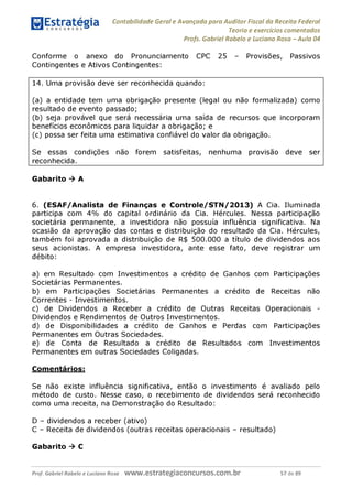 Contabilidade Geral e Avançada para Auditor Fiscal da Receita Federal
Teoria e exercícios comentados
Profs. Gabriel Rabelo e Luciano Rosa - Aula 04
Conforme o anexo do Pronunciamento CPC 25 - Provisões, Passivos
Contingentes e Ativos Contingentes:
14. Uma provisão deve ser reconhecida quando:
(a) a entidade tem uma obrigação presente (legal ou não formalizada) como
resultado de evento passado;
(b) seja provável que será necessária uma saída de recursos que incorporam
benefícios econômicos para liquidar a obrigação; e
(c) possa ser feita uma estimativa confiável do valor da obrigação.
Se essas condições não forem satisfeitas, nenhuma provisão deve ser
reconhecida.
Gabarito ^ A
6. (ESAF/Analista de Finanças e Controle/STN/2013) A Cia. Iluminada
participa com 4% do capital ordinário da Cia. Hércules. Nessa participação
societária permanente, a investidora não possuía influência significativa. Na
ocasião da aprovação das contas e distribuição do resultado da Cia. Hércules,
também foi aprovada a distribuição de R$ 500.000 a título de dividendos aos
seus acionistas. A empresa investidora, ante esse fato, deve registrar um
débito:
a) em Resultado com Investimentos a crédito de Ganhos com Participações
Societárias Permanentes.
b) em Participações Societárias Permanentes a crédito de Receitas não
Correntes - Investimentos.
c) de Dividendos a Receber a crédito de Outras Receitas Operacionais -
Dividendos e Rendimentos de Outros Investimentos.
d) de Disponibilidades a crédito de Ganhos e Perdas com Participações
Permanentes em Outras Sociedades.
e) de Conta de Resultado a crédito de Resultados com Investimentos
Permanentes em outras Sociedades Coligadas.
Comentários:
Se não existe influência significativa, então o investimento é avaliado pelo
método de custo. Nesse caso, o recebimento de dividendos será reconhecido
como uma receita, na Demonstração do Resultado:
D - dividendos a receber (ativo)
C - Receita de dividendos (outras receitas operacionais - resultado)
Gabarito ^ C
Prof. Gabriel Rabelo e Luciano Rosa W W W .e S tra te g ia C O n C U rS O S .C O m .b r 57 de 89
 