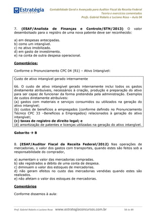 Contabilidade Geral e Avançada para Auditor Fiscal da Receita Federal
Teoria e exercícios comentados
Profs. Gabriel Rabelo e Luciano Rosa - Aula 04
7. (ESAF/Analista de Finanças e Controle/STN/2013) O valor
desembolsado para o registro de uma nova patente deve ser reconhecido:
a) em despesas antecipadas.
b) como um intangível.
c) no ativo imobilizado.
d) em gasto de investimento.
e) na conta de outra despesa operacional.
Comentários:
Conforme o Pronunciamento CPC 04 (R1) - Ativo Intangível:
Custo de ativo intangível gerado internamente
66. O custo de ativo intangível gerado internamente inclui todos os gastos
diretamente atribuíveis, necessários à criação, produção e preparação do ativo
para ser capaz de funcionar da forma pretendida pela administração. Exemplos
de custos diretamente atribuíveis:
(a) gastos com materiais e serviços consumidos ou utilizados na geração do
ativo intangível;
(b) custos de benefícios a empregados (conforme definido no Pronunciamento
Técnico CPC 33 -Benefícios a Empregados) relacionados à geração do ativo
intangível;
(c) taxas de registro de direito legal; e
(d) amortização de patentes e licenças utilizadas na geração do ativo intangível.
Gabarito ^ B
8. (ESAF/Auditor Fiscal da Receita Federal/2012) Nas operações de
mercadorias, o valor dos gastos com transportes, quando estes são feitos sob a
responsabilidade do comprador,
a) aumentam o valor das mercadorias compradas.
b) são registrados a débito de uma conta de despesa.
c) diminuem o valor dos estoques de mercadorias.
d) não geram efeitos no custo das mercadorias vendidas quando estes são
realizados.
e) não afetam o valor dos estoques de mercadorias.
Comentários
Conforme dissemos à aula:
Prof. Gabriel Rabelo e Luciano Rosa W W W .e S tra te g ia C O n C U rS O S .C O m .b r 58 de 89
 