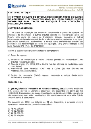 Contabilidade Geral e Avançada para Auditor Fiscal da Receita Federal
Teoria e exercícios comentados
Profs. Gabriel Rabelo e Luciano Rosa - Aula 04_
CUSTOS DO ESTOQUE
10. O VALOR DE CUSTO DO ESTOQUE DEVE INCLUIR TODOS OS CUSTOS
DE AQUISIÇÃO E DE TRANSFORMAÇÃO, BEM COMO OUTROS CUSTOS
INCORRIDOS PARA TRAZER OS ESTOQUES À SUA CONDIÇÃO E
LOCALIZAÇÃO ATUAIS.
CUSTOS DE AQUISIÇÃO
11. O custo de aquisição dos estoques compreende o preço de compra, os
impostos de importação e outros tributos (exceto os recuperáveis junto ao
fisco), bem como os custos de transporte, seguro, manuseio e outros
diretamente atribuíveis à aquisição de produtos acabados, materiais e serviços.
Descontos comerciais, abatimentos e outros itens semelhantes devem ser
deduzidos na determinação do custo de aquisição. (NR) (Nova Redação dada
pela Revisão CPC n°. 1, de 8/01/2010)
Assim, o custo de aquisição dos estoques compreende:
4) Preço de compra
5) Impostos de importação e outros tributos (exceto os recuperáveis). Os
tributos recuperáveis são:
c) Matéria prima: IPI, ICMS, PIS e Cofins (os dois últimos na modalidade não
cumulativa)
d) Mercadorias para revenda: ICMS, PIS e Cofins (os dois últimos na
modalidade não cumulativa)
6) Custos de transporte (frete), seguro, manuseio e outros diretamente
atribuíveis à aquisição.
Gabarito ^ A.
9. (ESAF/Analista Tributário da Receita Federal/2012) A firma Mobiliada
S.A. possui móveis e utensílios adquiridos em dezembro de 2010 por R$
40.000,00. Incorporados ao grupo imobilizado em janeiro de 2011, esses bens
são depreciados com valor residual de 5%, considerando-se uma vida útil de
10 anos como é costumeiro.
No exercício de 2012, no balanço de 31 de dezembro, a empresa deverá
apresentar esses móveis com valor contábil de:
a) R$ 40.000,00.
b) R$ 32.400,00.
c) R$ 32.000,00.
d) R$ 30.400,00.
Prof. Gabriel Rabelo e Luciano Rosa W W W .e S tra te g ia C O n C U rS O S .C O m .b r 59 de 89
 
