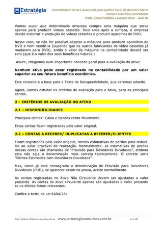Contabilidade Geral e Avançada para Auditor Fiscal da Receita Federal
Teoria e exercícios comentados
Profs. Gabriel Rabelo e Luciano Rosa - Aula 04
Vamos supor que determinada empresa compre uma máquina que serve
apenas para produzir vídeos cassetes. Dois anos após a compra, e empresa
decide encerrar a produção de vídeos cassetes e produzir aparelhos de DVD.
Nesse caso, se não for possível adaptar a máquina para produzir aparelhos de
DVD e nem vendê-la (supondo que os outros fabricantes de vídeo cassetes já
mudaram para DVD), então o valor da máquina na contabilidade deverá ser
zero (que é o valor dos seus benefícios futuros.)
Assim, chegamos num importante conceito geral para a avaliação do ativo:
Nenhum ativo pode estar registrado na contabilidade por um valor
superior ao seu futuro benefício econômico.
Este conceito é a base para o Teste de Recuperabilidade, que veremos adiante.
Agora, vamos estudar os critérios de avaliação para o Ativo, para as principais
contas.
2 - CRITÉRIOS DE AVALIAÇÃO DO ATIVO
2.1 - DISPONIBILIDADES
Principais contas: Caixa e Bancos conta Movimento.
Estas contas ficam registradas pelo valor original.
2.2 - CONTAS A RECEBER/ DUPLICATAS A RECEBER/CLIENTES
Ficam registrados pelo valor original, menos estimativas de perdas para reduzi-
las ao valor provável de realização. Normalmente, as estimativas de perdas
nessas contas são chamadas de "Provisão para Devedores Duvidosos", embora
esta não seja a denominação mais correta tecnicamente. O correto seria
"Perdas Estimadas com Devedores Duvidosos".
Mas, como já está consagrada a denominação de Provisão para Devedores
Duvidosos (PDD), se aparecer assim na prova, aceite normalmente.
As contas registradas no Ativo Não Circulante devem ser ajustadas a valor
presente. As contas do ativo circulante apenas são ajustadas a valor presente
se os efeitos forem relevantes.
Confira o texto da Lei 6404/76:
Prof. Gabriel Rabelo e Luciano Rosa W W W .e S tra te g ia C O n C U rS O S .C O m .b r 6 de 89
 