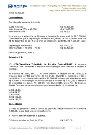 Contabilidade Geral e Avançada para Auditor Fiscal da Receita Federal
Teoria e exercícios comentados
Profs. Gabriel Rabelo e Luciano Rosa - Aula 04
e) R$ 30.000,00.
Comentários:
Questão relativamente tranquila.
Custo histórico R$ 40.000,00
Valor Residual (5% x 40.000) (R$ 2.000,00)
Valor depreciável R$ 38.000
Uma vez que a vida útil é de 10 anos, a depreciação anual será de R$ 3.800,00.
Considerando que a depreciação começou em janeiro de 2011, temos que, até
31 de dezembro de 2012, dois anos se passariam, portanto, R$ 7.600,00. Logo:
Depreciação Acumulada R$ 7.600,00
Valor Contábil = 40.000 - 7.600 = R$ 32.400,00
Gabarito, portanto, letra b.
Gabarito ^ B.
10. (ESAF/Analista Tributário da Receita Federal/2012) A empresa
Confiante Ltda. apresenta a seguinte movimentação com créditos a receber e
clientes:
No balanço de 2010, em 31/12: tinha créditos a receber de R$ 2.800,00 e
provisão para perdas prováveis de R$ 84,00. Durante o exercício de 2011,
contabilizou o recebimento de créditos R$ 980,00; a baixa por não recebimento
R$ 120,00; a incorporação de novos créditos a receber R$ 1.700,00; o desconto
de duplicatas no banco R$ 500,00. Em 31/12/2011, para fins de balanço,
deverá fazer um nova provisão para perdas prováveis, no montante de:
a) R$ 51,00.
b) R$ 84,00.
c) R$ 87,00.
d) R$ 102,00.
e) R$ 171,00.
Comentários
1 - Não há percentual para o cálculo da provisão. Basta dividirmos R$ 84,00/R$
2.800,00, o que dará um percentual de 3%.
2 - Agora, esquematizemos a questão.
Créditos a receber ao final de 2010 R$ 2.800,00
Prof. Gabriel Rabelo e Luciano Rosa W W W .e S tra te g ia C O n C U rS O S .C O m .b r 60 de 89
 