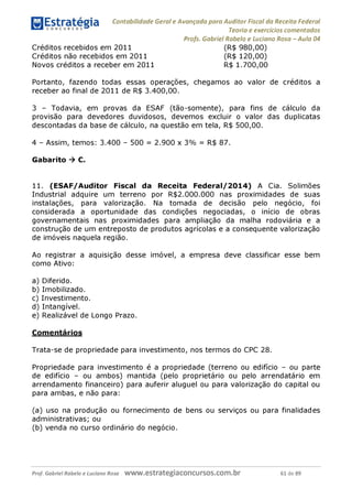 Contabilidade Geral e Avançada para Auditor Fiscal da Receita Federal
Teoria e exercícios comentados
Profs. Gabriel Rabelo e Luciano Rosa - Aula 04
Créditos recebidos em 2011
Créditos não recebidos em 2011
Novos créditos a receber em 2011
(R$ 980,00)
(R$ 120,00)
R$ 1.700,00
Portanto, fazendo todas essas operações, chegamos ao valor de créditos a
receber ao final de 2011 de R$ 3.400,00.
3 - Todavia, em provas da ESAF (tão-somente), para fins de cálculo da
provisão para devedores duvidosos, devemos excluir o valor das duplicatas
descontadas da base de cálculo, na questão em tela, R$ 500,00.
4 - Assim, temos: 3.400 - 500 = 2.900 x 3% = R$ 87.
Gabarito ^ C.
11. (ESAF/Auditor Fiscal da Receita Federal/2014) A Cia. Solimões
Industrial adquire um terreno por R$2.000.000 nas proximidades de suas
instalações, para valorização. Na tomada de decisão pelo negócio, foi
considerada a oportunidade das condições negociadas, o início de obras
governamentais nas proximidades para ampliação da malha rodoviária e a
construção de um entreposto de produtos agrícolas e a consequente valorização
de imóveis naquela região.
Ao registrar a aquisição desse imóvel, a empresa deve classificar esse bem
como Ativo:
a) Diferido.
b) Imobilizado.
c) Investimento.
d) Intangível.
e) Realizável de Longo Prazo.
Comentários
Trata-se de propriedade para investimento, nos termos do CPC 28.
Propriedade para investimento é a propriedade (terreno ou edifício - ou parte
de edifício - ou ambos) mantida (pelo proprietário ou pelo arrendatário em
arrendamento financeiro) para auferir aluguel ou para valorização do capital ou
para ambas, e não para:
(a) uso na produção ou fornecimento de bens ou serviços ou para finalidades
administrativas; ou
(b) venda no curso ordinário do negócio.
Prof. Gabriel Rabelo e Luciano Rosa W W W .e S tra te g ia C O n C U rS O S .C O m .b r 61 de 89
 