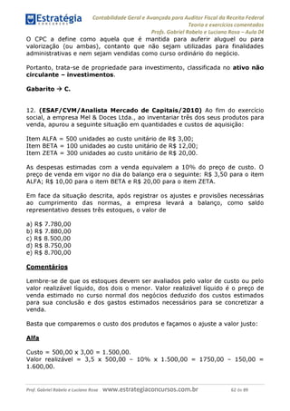 Contabilidade Geral e Avançada para Auditor Fiscal da Receita Federal
Teoria e exercícios comentados
Profs. Gabriel Rabelo e Luciano Rosa - Aula 04
O CPC a define como aquela que é mantida para auferir aluguel ou para
valorização (ou ambas), contanto que não sejam utilizadas para finalidades
administrativas e nem sejam vendidas como curso ordinário do negócio.
Portanto, trata-se de propriedade para investimento, classificada no ativo não
circulante - investimentos.
Gabarito ^ C.
12. (ESAF/CVM/Analista Mercado de Capitais/2010) Ao fim do exercício
social, a empresa Mel & Doces Ltda., ao inventariar três dos seus produtos para
venda, apurou a seguinte situação em quantidades e custos de aquisição:
Item ALFA =500 unidades ao custo unitário de R$ 3,00;
Item BETA =100 unidades ao custo unitário de R$ 12,00;
Item ZETA =300 unidades ao custo unitário de R$ 20,00.
As despesas estimadas com a venda equivalem a 10% do preço de custo. O
preço de venda em vigor no dia do balanço era o seguinte: R$ 3,50 para o item
ALFA; R$ 10,00 para o item BETA e R$ 20,00 para o item ZETA.
Em face da situação descrita, após registrar os ajustes e provisões necessárias
ao cumprimento das normas, a empresa levará a balanço, como saldo
representativo desses três estoques, o valor de
a) R$ 7.780,00
b) R$ 7.880,00
c) R$ 8.500,00
d) R$ 8.750,00
e) R$ 8.700,00
Comentários
Lembre-se de que os estoques devem ser avaliados pelo valor de custo ou pelo
valor realizável líquido, dos dois o menor. Valor realizável líquido é o preço de
venda estimado no curso normal dos negócios deduzido dos custos estimados
para sua conclusão e dos gastos estimados necessários para se concretizar a
venda.
Basta que comparemos o custo dos produtos e façamos o ajuste a valor justo:
Alfa
Custo = 500,00 x 3,00 = 1.500,00.
Valor realizável = 3,5 x 500,00 - 10% x 1.500,00 = 1750,00 - 150,00 =
1.600,00.
Prof. Gabriel Rabelo e Luciano Rosa W W W .e S tra te g ia C O n C U rS O S .C O m .b r 62 de 89
 