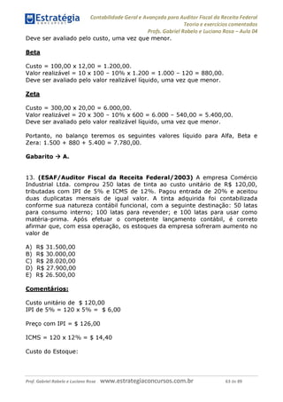Estratégia Contabilidade Gerai e Avançada para Auditor Fiscal da Receita Federai
1 ........... Teoria e exercícios comentados
Profs. Gabriel Rabelo e Luciano Rosa - Aula 04
Deve ser avaliado pelo custo, uma vez que menor.
Beta
Custo = 100,00 x 12,00 = 1.200,00.
Valor realizável = 10 x 100 - 10% x 1.200 = 1.000 - 120 = 880,00.
Deve ser avaliado pelo valor realizável líquido, uma vez que menor.
Zeta
Custo = 300,00 x 20,00 = 6.000,00.
Valor realizável = 20 x 300 - 10% x 600 = 6.000 - 540,00 = 5.400,00.
Deve ser avaliado pelo valor realizável líquido, uma vez que menor.
Portanto, no balanço teremos os seguintes valores líquido para Alfa, Beta e
Zera: 1.500 + 880 + 5.400 = 7.780,00.
Gabarito ^ A.
13. (ESAF/Auditor Fiscal da Receita Federal/2003) A empresa Comércio
Industrial Ltda. comprou 250 latas de tinta ao custo unitário de R$ 120,00,
tributadas com IPI de 5% e ICMS de 12%. Pagou entrada de 20% e aceitou
duas duplicatas mensais de igual valor. A tinta adquirida foi contabilizada
conforme sua natureza contábil funcional, com a seguinte destinação: 50 latas
para consumo interno; 100 latas para revender; e 100 latas para usar como
matéria-prima. Após efetuar o competente lançamento contábil, é correto
afirmar que, com essa operação, os estoques da empresa sofreram aumento no
valor de
A) R$ 31.500,00
B) R$ 30.000,00
C) R$ 28.020,00
D) R$ 27.900,00
E) R$ 26.500,00
Comentários:
Custo unitário de $ 120,00
IPI de 5% = 120 x 5% = $ 6,00
Preço com IPI = $ 126,00
ICMS = 120 x 12% = $ 14,40
Custo do Estoque:
Prof. Gabriel Rabelo e Luciano Rosa W W W .e S tra te g ia C O n C U rS O S .C O m .b r 63 de 89
 