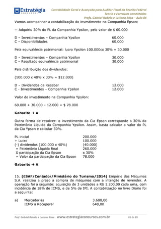 Estratégia Contabilidade Gerai e Avançada para Auditor Fiscal da Receita Federai
1 ........... Teoria e exercícios comentados
Profs. Gabriel Rabelo e Luciano Rosa - Aula 04
Vamos acompanhar a contabilização do investimento na Companhia Epson:
Adquiriu 30% do PL da Companhia Ypsilon, pelo valor de $ 60.000
D - Investimentos - Companhia Ypsilon 60.000
C - Disponibilidades 60.000
Pela equivalência patrimonial: lucro Ypsilon 100.000cx 30% = 30.000
D - Investimentos - Companhia Ypsilon 30.000
C - Resultado equivalência patrimonial 30.000
Pela distribuição dos dividendos:
(100.000 x 40% x 30% = $12.000)
D - Dividendos da Receber 12.000
C - Investimentos - Companhia Ypsilon 12.000
Valor do investimento na Companhia Ypsilon:
60.000 + 30.000 - 12.000 = $ 78.000
Gabarito ^ A
Outra forma de resolver: o investimento da Cia Epson corresponde a 30% do
Patrimônio Líquido da Companhia Ypsilon. Assim, basta calcular o valor do PL
da Cia Ypson e calcular 30%.
PL inicial 200.000
+ Lucro 100.000
(-) dividendos (100.000 x 40%) (40.000)
= Patrimônio Líquido final 260.000
X participação da Cia Epson x 30%
= Valor da participação da Cia Epson 78.000
Gabarito ^ A
15. (ESAF/Contador/Ministério do Turismo/2014) Empório das Máquinas
S.A. realizou a prazo a compra de máquinas com a intenção de revender. A
operação foi a seguinte: aquisição de 3 unidades a R$ 1.200,00 cada uma, com
incidência de 18% de ICMS, e de 5% de IPI. A contabilização no livro Diário foi
a seguinte:
a) Mercadorias 3.600,00
ICMS a Recuperar 648,00
Prof. Gabriel Rabelo e Luciano Rosa W W W .e S tra te g ia C O n C U rS O S .C O m .b r 65 de 89
 