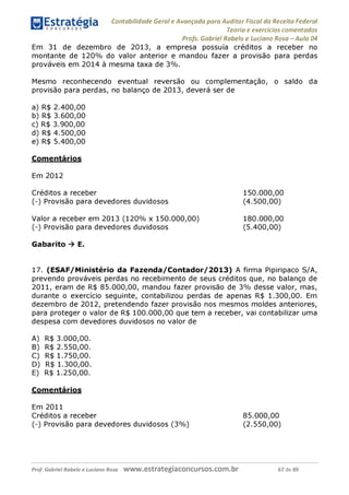 Contabilidade Geral e Avançada para Auditor Fiscal da Receita Federal
Teoria e exercícios comentados
Profs. Gabriel Rabelo e Luciano Rosa - Aula 04
Em 31 de dezembro de 2013, a empresa possuía créditos a receber no
montante de 120% do valor anterior e mandou fazer a provisão para perdas
prováveis em 2014 à mesma taxa de 3%
.
Mesmo reconhecendo eventual reversão ou complementação, o saldo da
provisão para perdas, no balanço de 2013, deverá ser de
a) R$ 2.400,00
b) R$ 3.600,00
c) R$ 3.900,00
d) R$ 4.500,00
e) R$ 5.400,00
Comentários
Em 2012
Créditos a receber
(-) Provisão para devedores duvidosos
Valor a receber em 2013 (120% x 150.000,00)
(-) Provisão para devedores duvidosos
Gabarito ^ E.
150.000. 00
(4.500.00)
180.000. 00
(5.400.00)
17. (ESAF/Ministério da Fazenda/Contador/2013) A firma Pipiripaco S/A,
prevendo prováveis perdas no recebimento de seus créditos que, no balanço de
2011, eram de R$ 85.000,00, mandou fazer provisão de 3% desse valor, mas,
durante o exercício seguinte, contabilizou perdas de apenas R$ 1.300,00. Em
dezembro de 2012, pretendendo fazer provisão nos mesmos moldes anteriores,
para proteger o valor de R$ 100.000,00 que tem a receber, vai contabilizar uma
despesa com devedores duvidosos no valor de
A) R$ 3.000,00.
B) R$ 2.550,00.
C) R$ 1.750,00.
D) R$ 1.300,00.
E) R$ 1.250,00.
Comentários
Em 2011
Créditos a receber 85.000,00
(-) Provisão para devedores duvidosos (3%
) (2.550,00)
Prof. Gabriel Rabelo e Luciano Rosa W W W .e S tra te g ia C O n C U rS O S .C O m .b r 67 de 89
 