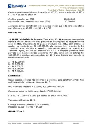 Contabilidade Geral e Avançada para Auditor Fiscal da Receita Federal
Teoria e exercícios comentados
Profs. Gabriel Rabelo e Luciano Rosa - Aula 04
Como as perdas contabilizadas foram de $1.300,00, restou o valor de $2.550 -
$1.300 = $1.250 na provisão.
Créditos a receber em 2012 100.000,00
(-) Provisão para devedores duvidosos (3%
) (3.000,00)
A empresa deverá contabilizar como despesa o valor que falta para completar a
provisão, ou seja, $3.000 - $1.250 = $ 1.750
Gabarito ^ C.
18. (ESAF/Ministério da Fazenda/Contador/2013) A companhia emprsária
Hélvia & Pélvia Limitada costuma precaver-se de prejuízos no recebimento de
seus créditos, provisionando as perdas prováveis. Em 2012, com créditos a
receber no montante de R$ 400.000,00, ela mandou fazer provisão de R$
12.000. 00, mas, durante o exercício, contabilizou perdas de apenas R$
7.000. 00. Agora, no fim do exercício de 2013, a empresa pretende fazer
provisão nos mesmos moldes anteriores. Por isto, como tem no balanço R$
300.000. 00 a receber, vai contabilizar em 2013 uma despesa com devedores
duvidosos no valor de
A) R$ 12.000,00.
B) R$ 9.000,00.
C) R$ 7.000,00.
D) R$ 5.250,00.
E) R$ 4.000,00.
Comentário:
Nesta questão, a banca não informou o percentual para constituir a PDD. Mas
podemos calcular, usando os dados de 2012:
PDD / créditos a receber = 12.000 / 400.000 = 0,03 ou 3%
Como a empresa contabilizou perdas de $7.000, temos:
$12.000 - $ 7.000 = $ 5.000, que sobrou da provisão de 2012.
Vamos aos cálculos de 2013:
Créditos a receber 300.000 x 3% = $9.000
Despesa: $9.000 - $5.000 = $4.000
GABARITO ^ E
Prof. Gabriel Rabelo e Luciano Rosa W W W .e S tra te g ia C O n C U rS O S .C O m .b r 68 de 89
 