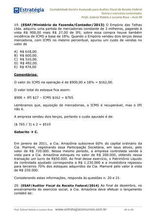 Contabilidade Geral e Avançada para Auditor Fiscal da Receita Federal
Teoria e exercícios comentados
Profs. Gabriel Rabelo e Luciano Rosa - Aula 04
19. (ESAF/Ministério da Fazenda/Contador/2013) O Empório das Telhas
Ltda. adquiriu uma partida de mercadorias constante de 3 milheiros, pagando à
vista R$ 900,00 mais R$ 27,00 de IPI; sobre essa compra houve também
incidência de ICMS a base de 18%. Quando o Empório vendeu dois terços dessa
mercadoria, com ICMS no mesmo percentual, apurou um custo de vendas no
valor de
A) R$ 618,00.
B) R$ 600,00.
C) R$ 510,00.
D) R$ 492,00.
E) R$ 474,00
Comentários:
O valor do ICMS na operação é de $900,00 x 18% = $162,00.
O valor total do estoque fica assim:
$900 + IPI $27 - ICMS $162 = $765.
Lembramos que, aquisição de mercadorias, o ICMS é recuperável, mas o IPI
não é.
A empresa vendeu dois terços, portanto o custo apurado é de:
($ 765 / 3) x 2 = $510
Gabarito ^ C.
Em janeiro de 2011, a Cia. Amazônia subscreve 60% do capital ordinário da
Cia. Mamoré, registrando essa Participação Societária, em seus ativos, pelo
valor de R$ 720.000. Nesse mesmo período, a empresa controlada vende à
vista para a Cia. Amazônia estoques no valor de R$ 200.000, obtendo nessa
transação um lucro de R$50.000. Ao final desse exercício, o Patrimônio Líquido
da controlada ajustado correspondia a R$ 1.230.000 e a investidora repassou
para terceiros 70% dos estoques adquiridos da Cia. Mamoré pelo valor à vista
de R$ 250.000.
Considerando estas informações, responda às questões n. 20 e 21.
20. (ESAF/Auditor Fiscal da Receita Federal/2014) Ao final de dezembro, no
encerramento do exercício social, a Cia. Amazônia deve efetuar o lançamento
contábil de:
Prof. Gabriel Rabelo e Luciano Rosa W W W .e S tra te g ia C O n C U rS O S .C O m .b r 69 de 89
 