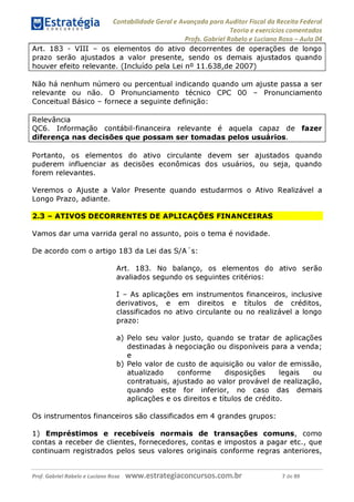 Contabilidade Geral e Avançada para Auditor Fiscal da Receita Federal
Teoria e exercícios comentados
Profs. Gabriel Rabelo e Luciano Rosa - Aula 04
Art. 183 - VIII - os elementos do ativo decorrentes de operações de longo
prazo serão ajustados a valor presente, sendo os demais ajustados quando
houver efeito relevante. (Incluído pela Lei n° 11.638,de 2007)______________
Não há nenhum número ou percentual indicando quando um ajuste passa a ser
relevante ou não. O Pronunciamento técnico CPC 00 - Pronunciamento
Conceitual Básico - fornece a seguinte definição:
Relevância
QC6. Informação contábil-financeira relevante é aquela capaz de fazer
diferença nas decisões que possam ser tomadas pelos usuários.
______
Portanto, os elementos do ativo circulante devem ser ajustados quando
puderem influenciar as decisões econômicas dos usuários, ou seja, quando
forem relevantes.
Veremos o Ajuste a Valor Presente quando estudarmos o Ativo Realizável a
Longo Prazo, adiante.
2.3 - ATIVOS DECORRENTES DE APLICAÇÕES FINANCEIRAS
Vamos dar uma varrida geral no assunto, pois o tema é novidade.
De acordo com o artigo 183 da Lei das S/A's:
Art. 183. No balanço, os elementos do ativo serão
avaliados segundo os seguintes critérios:
I - As aplicações em instrumentos financeiros, inclusive
derivativos, e em direitos e títulos de créditos,
classificados no ativo circulante ou no realizável a longo
prazo:
a) Pelo seu ^ lor justo, quando se tratar de aplicações
destinadas à negociação ou disponíveis para a venda;
e
b) Pelo valor de custo de aquisição ou valor de emissão,
atualizado conforme disposições legais ou
contratuais, ajustado ao valor provável de realização,
quando este for inferior, no caso das demais
aplicações e os direitos e títulos de crédito.
Os instrumentos financeiros são classificados em 4 grandes grupos:
1) Empréstimos e recebíveis normais de transações comuns, como
contas a receber de clientes, fornecedores, contas e impostos a pagar etc., que
continuam registrados pelos seus valores originais conforme regras anteriores,
Prof. Gabriel Rabelo e Luciano Rosa W W W .e S tra te g ia C O n C U rS O S .C O m .b r 7 de 89
 