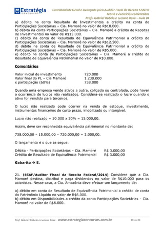 Contabilidade Geral e Avançada para Auditor Fiscal da Receita Federal
Teoria e exercícios comentados
Profs. Gabriel Rabelo e Luciano Rosa - Aula 04
a) débito na conta Resultado de Investimentos a crédito na conta de
Participações Societárias - Cia. Mamoré no valor de R$18.000.
b) débito na conta Participações Societárias - Cia. Mamoré a crédito de Receitas
de Investimentos no valor de R$15.000.
c) débito na conta de Resultado de Equivalência Patrimonial a crédito de
Participações Societárias - Cia. Mamoré no valor de R$12.500.
d) débito na conta de Resultado de Equivalência Patrimonial a crédito de
Participações Societárias - Cia. Mamoré no valor de R$5.000.
e) débito na conta de Participações Societárias - Cia. Mamoré a crédito de
Resultado de Equivalência Patrimonial no valor de R$3.000.
Comentários
Valor inicial do investimento 720.000
Valor final do PL - Cia Mamoré 1.230.000
x participação (60%) 738.000
Quando uma empresa vende ativos a outra, coligada ou controlada, pode haver
a ocorrência de lucros não realizados. Considera-se realizado o lucro quando o
ativo for vendido para terceiros.
O lucro não realizado pode ocorrer na venda de estoque, investimento,
instrumentos financeiros de curto prazo, imobilizado ou intangível.
Lucro não realizado = 50.000 x 30% = 15.000,00.
Assim, deve ser reconhecida equivalência patrimonial no montante de:
738.000,00 - 15.000,00 - 720.000,00 = 3.000,00.
O lançamento é o que se segue:
Débito - Participações Societárias - Cia. Mamoré R$ 3.000,00
Crédito de Resultado de Equivalência Patrimonial R$ 3.000,00
Gabarito ^ E.
21. (ESAF/Auditor Fiscal da Receita Federal/2014) Considere que a Cia.
Mamoré destina, distribui e paga dividendos no valor de R$10.000 para os
acionistas. Nesse caso, a Cia. Amazônia deve efetuar um lançamento de:
a) débito em conta de Resultado de Equivalência Patrimonial a crédito de conta
do Patrimônio Líquido no valor de R$6.000.
b) débito em Disponibilidades a crédito da conta Participações Societárias - Cia.
Mamoré no valor de R$6.000.
Prof. Gabriel Rabelo e Luciano Rosa W W W .e S tra te g ia C O n C U rS O S .C O m .b r 70 de 89
 
