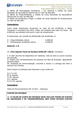 Contabilidade Geral e Avançada para Auditor Fiscal da Receita Federal
Teoria e exercícios comentados
Profs. Gabriel Rabelo e Luciano Rosa - Aula 04
c) débito de Participações Societárias - Cia. Mamoré a crédito da conta
Resultado de Equivalência Patrimonial no valor de R$6.000.
d) débito de Disponibilidades a crédito da conta Resultado de Equivalência
Patrimonial no valor de R$6.000.
e) débito de Dividendos a Pagar a crédito da conta Receitas de Investimentos
no valor de R$6.000.
Comentários
Como serão distribuídos dividendos no valor de R$ 10.000,00, e deste
montante a investidora tem 60%, então, ela receberá este valor em caixa - R$
6.000,00, que também diminuirá o valor de investimento.
O lançamento, por ocasião da distribuição dos dividendos, é:
D - Disponibilidades (ativo) 6.000,00
C - Participações societárias (ativo) 6.000,00
Gabarito ^ B.
22. (FCC/Agente Fiscal de Rendas/ICMS/SP /2013) Considere:
I. O valor anormal de desperdício de materiais, mão de obra ou outros insumos
de produção.
II. Gastos com armazenamento de produtos em fase de processo, aguardando
próxima etapa.
III. Despesas de comercialização, incluindo a venda e a entrega dos bens e
serviços aos clientes.
Deve compor os estoques das empresas o que consta em
A) I, II e III.
B) II, apenas.
C) III, apenas.
D) I, apenas.
E) II e III, apenas.
Comentário:
Texto do Pronunciamento CPC 16 (R1) - Estoques:
CUSTOS DO ESTOQUE
10. O VALOR DE CUSTO DO ESTOQUE DEVE INCLUIR TODOS OS CUSTOS
DE AQUISIÇÃO E DE TRANSFORMAÇÃO, BEM COMO OUTROS CUSTOS
Prof. Gabriel Rabelo e Luciano Rosa W W W .e S tra te g ia C O n C U rS O S .C O m .b r 71 de 89
 