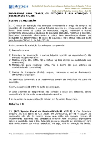 Contabilidade Geral e Avançada para Auditor Fiscal da Receita Federal
Teoria e exercícios comentados
Profs. Gabriel Rabelo e Luciano Rosa - Aula 04
INCORRIDOS PARA TRAZER OS ESTOQUES À SUA CONDIÇÃO E
LOCALIZAÇÃO ATUAIS.
CUSTOS DE AQUISIÇÃO
11. O custo de aquisição dos estoques compreende o preço de compra, os
impostos de importação e outros tributos (exceto os recuperáveis junto ao
fisco), bem como os custos de transporte, seguro, manuseio e outros
diretamente atribuíveis à aquisição de produtos acabados, materiais e serviços.
Descontos comerciais, abatimentos e outros itens semelhantes devem ser
deduzidos na determinação do custo de aquisição. (NR) (Nova Redação dada
pela Revisão CPC n°. 1, de 8/01/2010)_____________________________
Assim, o custo de aquisição dos estoques compreende:
7) Preço de compra
8) Impostos de importação e outros tributos (exceto os recuperáveis). Os
tributos recuperáveis são:
e) Matéria prima: IPI, ICMS, PIS e Cofins (os dois últimos na modalidade não
cumulativa)
f) Mercadorias para revenda: ICMS, PIS e Cofins (os dois últimos na
modalidade não cumulativa)
9) Custos de transporte (frete), seguro, manuseio e outros diretamente
atribuíveis à aquisição.
Os descontos comerciais e os abatimentos devem ser deduzidos do custo de
aquisição.
Assim, a assertiva II entra no custo dos estoques.
O valor anormal de desperdícios não compõe o custo dos estoques, sendo
contabilizada diretamente no resultado do exercício.
E as despesas de comercialização entram em Despesas Comerciais.
Gabarito ^ B
23. (FCC/Agente Fiscal de Rendas/ICMS/SP /2013) A Cia. Futurista
adquiriu 3% das ações da Cia. Atual, em 20/02/2013, por R$ 4.560,00. As
sociedades não são do mesmo grupo nem estão sob controle comum. O
investimento adquirido não caracteriza controle nem influência significativa
sobre a investida, mas a Cia. Futurista possui a intenção de permanecer com
este investimento por vários exercícios, ou seja, não há intenção de venda.
Prof. Gabriel Rabelo e Luciano Rosa W W W .e S tra te g ia C O n C U rS O S .C O m .b r 72 de 89
 