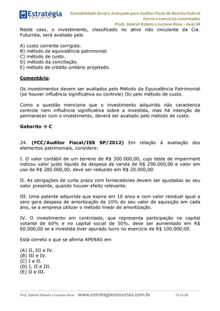 Estratégia Contabilidade Gerai e Avançada para Auditor Fiscal da Receita Federai
1 ........... Teoria e exercícios comentados
Profs. Gabriel Rabelo e Luciano Rosa - Aula 04
Neste caso, o investimento, classificado no ativo não circulante da Cia.
Futurista, será avaliado pelo
A) custo corrente corrigido.
B) método da equivalência patrimonial.
c ) método de custo.
D) método da conciliação.
E) método de crédito unitário projetado.
Comentário:
Os investimentos devem ser avaliados pelo Método da Equivalência Patrimonial
(se houver influência significativa ou controle) OU pelo método de custo.
Como a questão menciona que o investimento adquirido não caracteriza
controle nem influência significativa sobre a investida, mas há intenção de
permanecer com o investimento, deverá ser avaliado pelo método de custo.
Gabarito ^ C
24. (FCC/Auditor Fiscal/ISS SP/2012) Em relação à avaliação dos
elementos patrimoniais, considere:
I. O valor contábil de um terreno de R$ 300.000,00, cujo teste de impairment
indicou valor justo líquido da despesa de venda de R$ 290.000,00 e valor em
uso de R$ 280.000,00, deve ser reduzido em R$ 20.000,00.
II. As obrigações de curto prazo com fornecedores devem ser ajustadas ao seu
valor presente, quando houver efeito relevante.
III. Uma patente adquirida que expira em 10 anos e com valor residual igual a
zero gera despesa de amortização de 10% do seu valor de aquisição em cada
ano, se a empresa utilizar o método linear de amortização.
IV. O investimento em controlada, que representa participação no capital
votante de 60% e no capital social de 50%, deve ser aumentado em R$
60.000,00 se a investida tiver apurado lucro no exercício de R$ 100.000,00.
Está correto o que se afirma APENAS em
(A) II, III e IV.
(B) III e IV.
(C) I e II.
(d ) I, II e III.
(e) II e III.
Prof. Gabriel Rabelo e Luciano Rosa W W W .e S tra te g ia C O n C U rS O S .C O m .b r 73 de 89
 