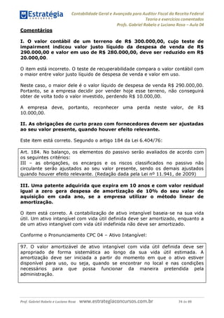 Contabilidade Geral e Avançada para Auditor Fiscal da Receita Federal
Teoria e exercícios comentados
Profs. Gabriel Rabelo e Luciano Rosa - Aula 04
Comentários
I. O valor contábil de um terreno de R$ 300.000,00, cujo teste de
impairment indicou valor justo líquido da despesa de venda de R$
290.000. 00 e valor em uso de R$ 280.000,00, deve ser reduzido em R$
20.000. 00.
O item está incorreto. O teste de recuperabilidade compara o valor contábil com
o maior entre valor justo líquido de despesa de venda e valor em uso.
Neste caso, o maior dele é o valor líquido de despesa de venda R$ 290.000,00.
Portanto, se a empresa decidir por vender hoje esse terreno, não conseguirá
obter de volta todo o valor investido, perdendo R$ 10.000,00.
A empresa deve, portanto, reconhecer uma perda neste valor, de R$
10.000,00.
II. As obrigações de curto prazo com fornecedores devem ser ajustadas
ao seu valor presente, quando houver efeito relevante.
Este item está correto. Segundo o artigo 184 da Lei 6.404/76:
Art. 184. No balanço, os elementos do passivo serão avaliados de acordo com
os seguintes critérios:
III - as obrigações, os encargos e os riscos classificados no passivo não
circulante serão ajustados ao seu valor presente, sendo os demais ajustados
quando houver efeito relevante. (Redação dada pela Lei n° 11.941, de 2009)
III. Uma patente adquirida que expira em 10 anos e com valor residual
igual a zero gera despesa de amortização de 10% do seu valor de
aquisição em cada ano, se a empresa utilizar o método linear de
amortização.
O item está correto. A contabilização de ativo intangível baseia-se na sua vida
útil. Um ativo intangível com vida útil definida deve ser amortizado, enquanto a
de um ativo intangível com vida útil indefinida não deve ser amortizado.
Conforme o Pronunciamento CPC 04 - Ativo Intangível:
97. O valor amortizável de ativo intangível com vida útil definida deve ser
apropriado de forma sistemática ao longo da sua vida útil estimada. A
amortização deve ser iniciada a partir do momento em que o ativo estiver
disponível para uso, ou seja, quando se encontrar no local e nas condições
necessários para que possa funcionar da maneira pretendida pela
administração.
Prof. Gabriel Rabelo e Luciano Rosa W W W .e S tra te g ia C O n C U rS O S .C O m .b r 74 de 89
 