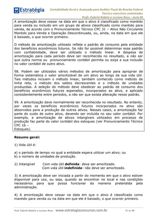 Contabilidade Geral e Avançada para Auditor Fiscal da Receita Federal
Teoria e exercícios comentados
Profs. Gabriel Rabelo e Luciano Rosa - Aula 04
A amortização deve cessar na data em que o ativo é classificado como mantido
para venda ou incluído em um grupo de ativos classificado como mantido para
venda, de acordo com o Pronunciamento Técnico CPC 31 - Ativo Não Circulante
Mantido para Venda e Operação Descontinuada, ou, ainda, na data em que ele
é baixado, o que ocorrer primeiro.
O método de amortização utilizado reflete o padrão de consumo pela entidade
dos benefícios econômicos futuros. Se não for possível determinar esse padrão
com confiabilidade, deve ser utilizado o método linear. A despesa de
amortização para cada período deve ser reconhecida no resultado, a não ser
que outra norma ou pronunciamento contábil permita ou exija a sua inclusão
no valor contábil de outro ativo.
98. Podem ser utilizados vários métodos de amortização para apropriar de
forma sistemática o valor amortizável de um ativo ao longo da sua vida útil.
Tais métodos incluem o método linear, também conhecido como método de
linha reta, o método dos saldos decrescentes e o método de unidades
produzidas. A seleção do método deve obedecer ao padrão de consumo dos
benefícios econômicos futuros esperados, incorporados ao ativo, e aplicado
consistentemente entre períodos, a não ser que exista alteração nesse padrão.
99. A amortização deve normalmente ser reconhecida no resultado. No entanto,
por vezes os benefícios econômicos futuros incorporados no ativo são
absorvidos para a produção de outros ativos. Nesses casos, a amortização faz
parte do custo de outro ativo, devendo ser incluída no seu valor contábil. Por
exemplo, a amortização de ativos intangíveis utilizados em processo de
produção faz parte do valor contábil dos estoques (ver Pronunciamento Técnico
CPC 16 -
Estoques).________________________________________________________
Resumo geral:
1) Vida útil é:
a) o período de tempo no qual a entidade espera utilizar um ativo; ou
b) o número de unidades de produção.
2) Intangível Com vida útil definida: deve ser amortizado.
Com vida útil indefinida: não deve ser amortizado.
3) A amortização deve ser iniciada a partir do momento em que o ativo estiver
disponível para uso, ou seja, quando se encontrar no local e nas condições
necessários para que possa funcionar da maneira pretendida pela
administração.
4) A amortização deve cessar na data em que o ativo é classificado como
mantido para venda ou na data em que ele é baixado, o que ocorrer primeiro.
Prof. Gabriel Rabelo e Luciano Rosa W W W .e S tra te g ia C O n C U rS O S .C O m .b r 75 de 89
 