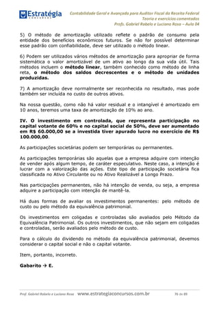 Contabilidade Geral e Avançada para Auditor Fiscal da Receita Federal
Teoria e exercícios comentados
Profs. Gabriel Rabelo e Luciano Rosa - Aula 04
5) O método de amortização utilizado reflete o padrão de consumo pela
entidade dos benefícios econômicos futuros. Se não for possível determinar
esse padrão com confiabilidade, deve ser utilizado o método linear.
6) Podem ser utilizados vários métodos de amortização para apropriar de forma
sistemática o valor amortizável de um ativo ao longo da sua vida útil. Tais
métodos incluem o método linear, também conhecido como método de linha
reta, o método dos saldos decrescentes e o método de unidades
produzidas.
7) A amortização deve normalmente ser reconhecida no resultado, mas pode
também ser incluída no custo de outros ativos.
Na nossa questão, como não há valor residual e o intangível é amortizado em
10 anos, teremos uma taxa de amortização de 10% ao ano.
IV. O investimento em controlada, que representa participação no
capital votante de 60% e no capital social de 50%, deve ser aumentado
em R$ 60.000,00 se a investida tiver apurado lucro no exercício de R$
100.000,00.
As participações societárias podem ser temporárias ou permanentes.
As participações temporárias são aquelas que a empresa adquire com intenção
de vender após algum tempo, de caráter especulativo. Neste caso, a intenção é
lucrar com a valorização das ações. Este tipo de participação societária fica
classificada no Ativo Circulante ou no Ativo Realizável a Longo Prazo.
Nas participações permanentes, não há intenção de venda, ou seja, a empresa
adquire a participação com intenção de mantê-la.
Há duas formas de avaliar os investimentos permanentes: pelo método de
custo ou pelo método da equivalência patrimonial.
Os investimentos em coligadas e controladas são avaliados pelo Método da
Equivalência Patrimonial. Os outros investimentos, que não sejam em coligadas
e controladas, serão avaliados pelo método de custo.
Para o cálculo do dividendo no método da equivalência patrimonial, devemos
considerar o capital social e não o capital votante.
Item, portanto, incorreto.
Gabarito ^ E.
Prof. Gabriel Rabelo e Luciano Rosa W W W .e S tra te g ia C O n C U rS O S .C O m .b r 76 de 89
 