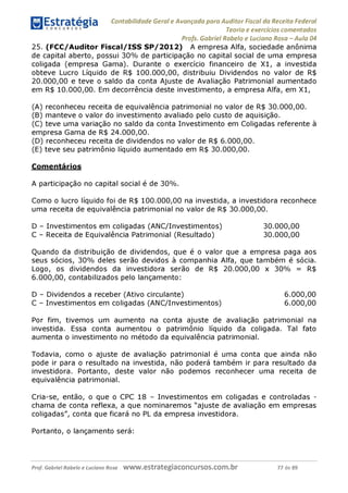 Contabilidade Geral e Avançada para Auditor Fiscal da Receita Federal
Teoria e exercícios comentados
Profs. Gabriel Rabelo e Luciano Rosa - Aula 04
25. (FCC/Auditor Fiscal/ISS SP/2012) A empresa Alfa, sociedade anônima
de capital aberto, possui 30% de participação no capital social de uma empresa
coligada (empresa Gama). Durante o exercício financeiro de X1, a investida
obteve Lucro Líquido de R$ 100.000,00, distribuiu Dividendos no valor de R$
20.000,00 e teve o saldo da conta Ajuste de Avaliação Patrimonial aumentado
em R$ 10.000,00. Em decorrência deste investimento, a empresa Alfa, em X1,
(A) reconheceu receita de equivalência patrimonial no valor de R$ 30.000,00.
(b) manteve o valor do investimento avaliado pelo custo de aquisição.
(C) teve uma variação no saldo da conta Investimento em Coligadas referente à
empresa Gama de R$ 24.000,00.
(D) reconheceu receita de dividendos no valor de R$ 6.000,00.
(E) teve seu patrimônio líquido aumentado em R$ 30.000,00.
Comentários
A participação no capital social é de 30%.
Como o lucro líquido foi de R$ 100.000,00 na investida, a investidora reconhece
uma receita de equivalência patrimonial no valor de R$ 30.000,00.
D - Investimentos em coligadas (ANC/Investimentos) 30.000,00
C - Receita de Equivalência Patrimonial (Resultado) 30.000,00
Quando da distribuição de dividendos, que é o valor que a empresa paga aos
seus sócios, 30% deles serão devidos à companhia Alfa, que também é sócia.
Logo, os dividendos da investidora serão de R$ 20.000,00 x 30% = R$
6.000,00, contabilizados pelo lançamento:
D - Dividendos a receber (Ativo circulante) 6.000,00
C - Investimentos em coligadas (ANC/Investimentos) 6.000,00
Por fim, tivemos um aumento na conta ajuste de avaliação patrimonial na
investida. Essa conta aumentou o patrimônio líquido da coligada. Tal fato
aumenta o investimento no método da equivalência patrimonial.
Todavia, como o ajuste de avaliação patrimonial é uma conta que ainda não
pode ir para o resultado na investida, não poderá também ir para resultado da
investidora. Portanto, deste valor não podemos reconhecer uma receita de
equivalência patrimonial.
Cria-se, então, o que o CPC 18 - Investimentos em coligadas e controladas -
chama de conta reflexa, a que nominaremos "ajuste de avaliação em empresas
coligadas", conta que ficará no PL da empresa investidora.
Portanto, o lançamento será:
Prof. Gabriel Rabelo e Luciano Rosa W W W .e S tra te g ia C O n C U rS O S .C O m .b r 77 de 89
 
