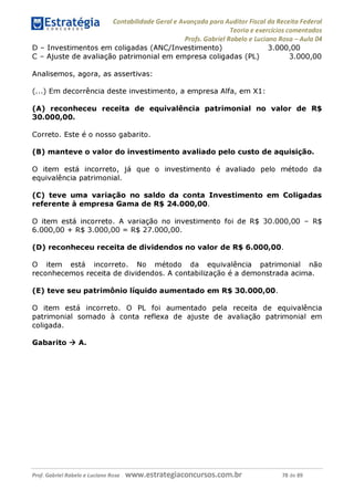 Contabilidade Geral e Avançada para Auditor Fiscal da Receita Federal
Teoria e exercícios comentados
Profs. Gabriel Rabelo e Luciano Rosa - Aula 04
D - Investimentos em coligadas (ANC/Investimento) 3.000,00
C - Ajuste de avaliação patrimonial em empresa coligadas (PL) 3.000,00
Analisemos, agora, as assertivas:
(...) Em decorrência deste investimento, a empresa Alfa, em X1:
(A) reconheceu receita de equivalência patrimonial no valor de R$
30.000. 00.
Correto. Este é o nosso gabarito.
(B) manteve o valor do investimento avaliado pelo custo de aquisição.
O item está incorreto, já que o investimento é avaliado pelo método da
equivalência patrimonial.
(C) teve uma variação no saldo da conta Investimento em Coligadas
referente à empresa Gama de R$ 24.000,00.
O item está incorreto. A variação no investimento foi de R$ 30.000,00 - R$
6.000. 00 + R$ 3.000,00 = R$ 27.000,00.
(D) reconheceu receita de dividendos no valor de R$ 6.000,00.
O item está incorreto. No método da equivalência patrimonial não
reconhecemos receita de dividendos. A contabilização é a demonstrada acima.
(E) teve seu patrimônio líquido aumentado em R$ 30.000,00.
O item está incorreto. O PL foi aumentado pela receita de equivalência
patrimonial somado à conta reflexa de ajuste de avaliação patrimonial em
coligada.
Gabarito ^ A.
Prof. Gabriel Rabelo e Luciano Rosa W W W .e S tra te g ia C O n C U rS O S .C O m .b r 78 de 89
 