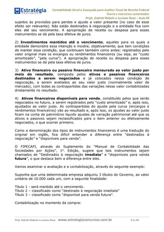 Contabilidade Geral e Avançada para Auditor Fiscal da Receita Federal
Teoria e exercícios comentados
Profs. Gabriel Rabelo e Luciano Rosa - Aula 04
sujeitos às provisões para perdas e ajuste a valor presente (no caso de esse
efeito ser relevante). Não estão destinados à negociação e a entidade fica com
eles até seu vencimento. A apropriação de receita ou despesa para esses
instrumentos se dá pela taxa efetiva de juros.
2) Investimentos mantidos até o vencimento, aqueles para os quais a
entidade demonstre essa intenção e mostre, objetivamente, que tem condições
de manter essa condição, que continuam também como antes: registrados pelo
valor original mais os encargos ou rendimentos financeiros (ou seja, ao "custo
amortizado", "pela curva"). A apropriação de receita ou despesa para esses
instrumentos se dá pela taxa efetiva de juros.
3) Ativo financeiro ou passivo financeiro mensurado ao valor justo por
meio do resultado, composto pelos ativos e passivos financeiros
destinados a serem negociados e já colocados nessa condição de
negociação, a serem avaliados ao seu valor justo (normalmente valor de
mercado), com todas as contrapartidas das variações nesse valor contabilizadas
diretamente no resultado.
4) Ativos financeiros disponíveis para venda, constituído pelos que serão
negociados no futuro, a serem registrados pelo "custo amortizado" e, após isso,
ajustados ao valor justo. As contrapartidas do ajuste pela curva (encargos e
rendimentos financeiros) vão ao resultado e, após isso, os ajustes ao valor justo
ficam na conta de patrimônio líquido ajustes de variação patrimonial até que os
ativos e passivos sejam reclassificados para o item anterior ou efetivamente
negociados, o que ocorrer primeiro.
Como a denominação dos tipos de instrumentos financeiros é uma tradução do
original em inglês, fica difícil entender a diferença entre "destinados à
negociação" e "disponíveis para venda".
O FIPECAFI, através do Suplemento do "Manual de Contabilidade das
Sociedades por Ações", 1a. Edição, sugere que tais instrumentos sejam
chamados de "Destinados à negociação imediata" e "disponíveis para venda
futura", o que destaca bem a diferença entre eles.
Vamos examinar a avaliação e a contabilização, através do seguinte exemplo:
Suponha que uma determinada empresa adquiriu 3 títulos do Governo, ao valor
unitário de 10.000 cada um, com a seguinte finalidade:
Título 1 - será mantido até o vencimento.
Título 2 - classificado como "destinado à negociação imediata"
Título 3 - classificado como "disponível para venda futura".
Contabilização no momento da compra:
Prof. Gabriel Rabelo e Luciano Rosa W W W .e S tra te g ia C O n C U rS O S .C O m .b r 8 de 89
 