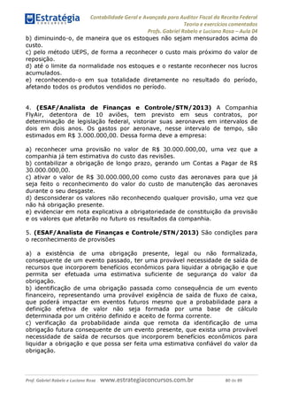 Contabilidade Geral e Avançada para Auditor Fiscal da Receita Federal
Teoria e exercícios comentados
Profs. Gabriel Rabelo e Luciano Rosa - Aula 04
b) diminuindo-o, de maneira que os estoques não sejam mensurados acima do
custo.
c) pelo método UEPS, de forma a reconhecer o custo mais próximo do valor de
reposição.
d) até o limite da normalidade nos estoques e o restante reconhecer nos lucros
acumulados.
e) reconhecendo-o em sua totalidade diretamente no resultado do período,
afetando todos os produtos vendidos no período.
4. (ESAF/Analista de Finanças e Controle/STN/2013) A Companhia
FlyAir, detentora de 10 aviões, tem previsto em seus contratos, por
determinação de legislação federal, vistoriar suas aeronaves em intervalos de
dois em dois anos. Os gastos por aeronave, nesse intervalo de tempo, são
estimados em R$ 3.000.000,00. Dessa forma deve a empresa:
a) reconhecer uma provisão no valor de R$ 30.000.000,00, uma vez que a
companhia já tem estimativa do custo das revisões.
b) contabilizar a obrigação de longo prazo, gerando um Contas a Pagar de R$
30.000.000,00.
c) ativar o valor de R$ 30.000.000,00 como custo das aeronaves para que já
seja feito o reconhecimento do valor do custo de manutenção das aeronaves
durante o seu desgaste.
d) desconsiderar os valores não reconhecendo qualquer provisão, uma vez que
não há obrigação presente.
e) evidenciar em nota explicativa a obrigatoriedade de constituição da provisão
e os valores que afetarão no futuro os resultados da companhia.
5. (ESAF/Analista de Finanças e Controle/STN/2013) São condições para
o reconhecimento de provisões
a) a existência de uma obrigação presente, legal ou não formalizada,
consequente de um evento passado, ter uma provável necessidade de saída de
recursos que incorporem benefícios econômicos para liquidar a obrigação e que
permita ser efetuada uma estimativa suficiente de segurança do valor da
obrigação.
b) identificação de uma obrigação passada como consequência de um evento
financeiro, representando uma provável exigência de saída de fluxo de caixa,
que poderá impactar em eventos futuros mesmo que a probabilidade para a
definição efetiva de valor não seja formada por uma base de cálculo
determinada por um critério definido e aceito de forma corrente.
c) verificação da probabilidade ainda que remota da identificação de uma
obrigação futura consequente de um evento presente, que exista uma provável
necessidade de saída de recursos que incorporem benefícios econômicos para
liquidar a obrigação e que possa ser feita uma estimativa confiável do valor da
obrigação.
Prof. Gabriel Rabelo e Luciano Rosa W W W .e S tra te g ia C O n C U rS O S .C O m .b r 80 de 89
 