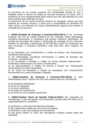 Contabilidade Geral e Avançada para Auditor Fiscal da Receita Federal
Teoria e exercícios comentados
Profs. Gabriel Rabelo e Luciano Rosa - Aula 04
d) ocorrência de um evento presente com possibilidade remota de que a
entidade venha a incorrer em saídas de recursos financeiros no futuro, sem a
existência de uma obrigatoriedade legal mesmo que não seja efetuada em uma
base confiável para definição de valor.
e) perspectiva de um evento presente resultar em obrigação, mesmo que seja
baseado em eventos remotos, e ainda que a possibilidade de estimativa do
valor venha a ser efetuada em bases suficientemente seguras para atender à
competência de exercício.
6. (ESAF/Analista de Finanças e Controle/STN/2013) A Cia. Iluminada
participa com 4% do capital ordinário da Cia. Hércules. Nessa participação
societária permanente, a investidora não possuía influência significativa. Na
ocasião da aprovação das contas e distribuição do resultado da Cia. Hércules,
também foi aprovada a distribuição de R$ 500.000 a título de dividendos aos
seus acionistas. A empresa investidora, ante esse fato, deve registrar um
débito:
a) em Resultado com Investimentos a crédito de Ganhos com Participações
Societárias Permanentes.
b) em Participações Societárias Permanentes a crédito de Receitas não
Correntes - Investimentos.
c) de Dividendos a Receber a crédito de Outras Receitas Operacionais -
Dividendos e Rendimentos de Outros Investimentos.
d) de Disponibilidades a crédito de Ganhos e Perdas com Participações
Permanentes em Outras Sociedades.
e) de Conta de Resultado a crédito de Resultados com Investimentos
Permanentes em outras Sociedades Coligadas.
7. (ESAF/Analista de Finanças e Controle/STN/2013) O valor
desembolsado para o registro de uma nova patente deve ser reconhecido:
a) em despesas antecipadas.
b) como um intangível.
c) no ativo imobilizado.
d) em gasto de investimento.
e) na conta de outra despesa operacional.
8. (ESAF/Auditor Fiscal da Receita Federal/2012) Nas operações de
mercadorias, o valor dos gastos com transportes, quando estes são feitos sob a
responsabilidade do comprador,
a) aumentam o valor das mercadorias compradas.
b) são registrados a débito de uma conta de despesa.
c) diminuem o valor dos estoques de mercadorias.
d) não geram efeitos no custo das mercadorias vendidas quando estes são
realizados.
Prof. Gabriel Rabelo e Luciano Rosa W W W .e S tra te g ia C O n C U rS O S .C O m .b r 81 de 89
 
