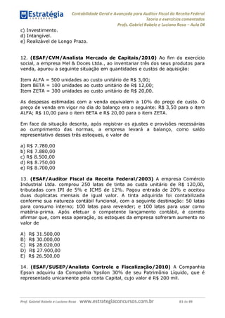 Contabilidade Geral e Avançada para Auditor Fiscal da Receita Federal
Teoria e exercícios comentados
Profs. Gabriel Rabelo e Luciano Rosa - Aula 04
c) Investimento.
d) Intangível.
e) Realizável de Longo Prazo.
12. (ESAF/CVM/Analista Mercado de Capitais/2010) Ao fim do exercício
social, a empresa Mel & Doces Ltda., ao inventariar três dos seus produtos para
venda, apurou a seguinte situação em quantidades e custos de aquisição:
Item ALFA = 500 unidades ao custo unitário de R$ 3,00;
Item BETA = 100 unidades ao custo unitário de R$ 12,00;
Item ZETA = 300 unidades ao custo unitário de R$ 20,00.
As despesas estimadas com a venda equivalem a 10% do preço de custo. O
preço de venda em vigor no dia do balanço era o seguinte: R$ 3,50 para o item
ALFA; R$ 10,00 para o item BETA e R$ 20,00 para o item ZETA.
Em face da situação descrita, após registrar os ajustes e provisões necessárias
ao cumprimento das normas, a empresa levará a balanço, como saldo
representativo desses três estoques, o valor de
a) R$ 7.780,00
b) R$ 7.880,00
c) R$ 8.500,00
d) R$ 8.750,00
e) R$ 8.700,00
13. (ESAF/Auditor Fiscal da Receita Federal/2003) A empresa Comércio
Industrial Ltda. comprou 250 latas de tinta ao custo unitário de R$ 120,00,
tributadas com IPI de 5% e ICMS de 12%
. Pagou entrada de 20% e aceitou
duas duplicatas mensais de igual valor. A tinta adquirida foi contabilizada
conforme sua natureza contábil funcional, com a seguinte destinação: 50 latas
para consumo interno; 100 latas para revender; e 100 latas para usar como
matéria-prima. Após efetuar o competente lançamento contábil, é correto
afirmar que, com essa operação, os estoques da empresa sofreram aumento no
valor de
A) R$ 31.500,00
B
) R$ 30.000,00
C) R$ 28.020,00
D) R$ 27.900,00
E) R$ 26.500,00
14. (ESAF/SUSEP/Analista Controle e Fiscalização/2010) A Companhia
Epson adquiriu da Companhia Ypsilon 30% de seu Patrimônio Líquido, que é
representado unicamente pela conta Capital, cujo valor é R$ 200 m
il.
Prof. Gabriel Rabelo e Luciano Rosa W W W .e S tra te g ia C O n C U rS O S .C O m .b r 83 de 89
 