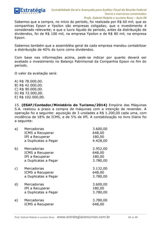 Contabilidade Geral e Avançada para Auditor Fiscal da Receita Federal
Teoria e exercícios comentados
Profs. Gabriel Rabelo e Luciano Rosa - Aula 04
Sabemos que a compra, no início do período, foi realizada por R$ 60 mil; que as
companhias Epson e Ypsilon são empresas coligadas; que o investimento é
considerado relevante; e que o lucro líquido do período, antes da distribuição de
dividendos, foi de R$ 100 mil, na empresa Ypsilon e de R$ 80 mil, na empresa
Epson.
Sabemos também que a assembléia geral de cada empresa mandou contabilizar
a distribuição de 40% do lucro como dividendos.
Com base nas informações acima, pede-se indicar por quanto deverá ser
avaliado o investimento no Balanço Patrimonial da Companhia Epson no fim do
período.
O valor da avaliação será:
A) R$ 78.000,00.
B) R$ 42.000,00.
C) R$ 90.000,00.
D) R$ 72.000,00.
E) R$ 102.000,00.
15. (ESAF/Contador/Ministério do Turismo/2014) Empório das Máquinas
S.A. realizou a prazo a compra de máquinas com a intenção de revender. A
operação foi a seguinte: aquisição de 3 unidades a R$ 1.200,00 cada uma, com
incidência de 18% de ICMS, e de 5% de IPI. A contabilização no livro Diário foi
a seguinte:
a) Mercadorias 3.600,00
ICMS a Recuperar 648,00
IPI a Recuperar 180,00
a Duplicatas a Pagar 4.428,00
b
) Mercadorias 2.952,00
ICMS a Recuperar 648,00
IPI a Recuperar 180,00
a Duplicatas a Pagar 3.780,00
c) Mercadorias 3.132,00
ICMS a Recuperar 648,00
a Duplicatas a Pagar 3.780,00
d) Mercadorias 3.600,00
IPI a Recuperar 180,00
a Duplicatas a Pagar 3.780,00
e) Mercadorias 3.780,00
ICMS a Recuperar 648,00
Prof. Gabriel Rabelo e Luciano Rosa W W W .e S tra te g ia C O n C U rS O S .C O m .b r 84 de 89
 