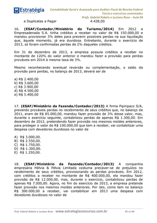 Contabilidade Geral e Avançada para Auditor Fiscal da Receita Federal
Teoria e exercícios comentados
a Duplicatas a Pagar
Profs. Gabriel Rabelo e Luciano Rosa - Aula 04
4.428,00
16. (ESAF/Contador/Ministério do Turismo/2014) Em 2012 a
Empresadenada S.A. tinha créditos a receber no valor de R$ 150.000,00 e
mandou provisionar 3% deles para prevenir possíveis perdas na sua liquidação
que, àquele momento, já era duvidosa. Entretanto, durante o exercício de
2013, só foram confirmadas perdas de 2% daqueles créditos.
Em 31 de dezembro de 2013, a empresa possuía créditos a receber no
montante de 120% do valor anterior e mandou fazer a provisão para perdas
prováveis em 2014 à mesma taxa de 3%
.
Mesmo reconhecendo eventual reversão ou complementação, o saldo da
provisão para perdas, no balanço de 2013, deverá ser de
a) R$ 2.400,00
b) R$ 3.600,00
c) R$ 3.900,00
d) R$ 4.500,00
e) R$ 5.400,00
17. (ESAF/Ministério da Fazenda/Contador/2013) A firma Pipiripaco S/A,
prevendo prováveis perdas no recebimento de seus créditos que, no balanço de
2011, eram de R$ 85.000,00, mandou fazer provisão de 3% desse valor, mas,
durante o exercício seguinte, contabilizou perdas de apenas R$ 1.300,00. Em
dezembro de 2012, pretendendo fazer provisão nos mesmos moldes anteriores,
para proteger o valor de R$ 100.000,00 que tem a receber, vai contabilizar uma
despesa com devedores duvidosos no valor de
A) R$ 3.000,00.
B) R$ 2.550,00.
C) R$ 1.750,00.
D) R$ 1.300,00.
E) R$ 1.250,00.
18. (ESAF/Ministério da Fazenda/Contador/2013) A companhia
empresária Hélvia & Pélvia Limitada costuma precaver-se de prejuízos no
recebimento de seus créditos, provisionando as perdas prováveis. Em 2012,
com créditos a receber no montante de R$ 400.000,00, ela mandou fazer
provisão de R$ 12.000,00, mas, durante o exercício, contabilizou perdas de
apenas R$ 7.000,00. Agora, no fim do exercício de 2013, a empresa pretende
fazer provisão nos mesmos moldes anteriores. Por isto, como tem no balanço
R$ 300.000,00 a receber, vai contabilizar em 2013 uma despesa com
devedores duvidosos no valor de
Prof. Gabriel Rabelo e Luciano Rosa W W W .e S tra te g ia C O n C U rS O S .C O m .b r 85 de 89
 