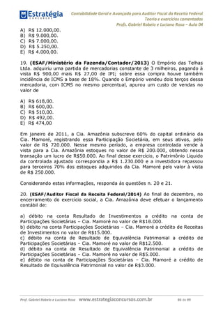 B) R$ 9.000,00.
C) R$ 7.000,00.
D) R$ 5.250,00.
E) R$ 4.000,00.
19. (ESAF/Ministério da Fazenda/Contador/2013) O Empório das Telhas
Ltda. adquiriu uma partida de mercadorias constante de 3 milheiros, pagando à
vista R$ 900,00 mais R$ 27,00 de IPI; sobre essa compra houve também
incidência de ICMS a base de 18%. Quando o Empório vendeu dois terços dessa
mercadoria, com ICMS no mesmo percentual, apurou um custo de vendas no
valor de
A) R$ 618,00.
B) R$ 600,00.
C) R$ 510,00.
D) R$ 492,00.
E) R$ 474,00
Em janeiro de 2011, a Cia. Amazônia subscreve 60% do capital ordinário da
Cia. Mamoré, registrando essa Participação Societária, em seus ativos, pelo
valor de R$ 720.000. Nesse mesmo período, a empresa controlada vende à
vista para a Cia. Amazônia estoques no valor de R$ 200.000, obtendo nessa
transação um lucro de R$50.000. Ao final desse exercício, o Patrimônio Líquido
da controlada ajustado correspondia a R$ 1.230.000 e a investidora repassou
para terceiros 70% dos estoques adquiridos da Cia. Mamoré pelo valor à vista
de R$ 250.000.
Considerando estas informações, responda às questões n. 20 e 21.
20. (ESAF/Auditor Fiscal da Receita Federal/2014) Ao final de dezembro, no
encerramento do exercício social, a Cia. Amazônia deve efetuar o lançamento
contábil de:
a) débito na conta Resultado de Investimentos a crédito na conta de
Participações Societárias - Cia. Mamoré no valor de R$18.000.
b) débito na conta Participações Societárias - Cia. Mamoré a crédito de Receitas
de Investimentos no valor de R$15.000.
c) débito na conta de Resultado de Equivalência Patrimonial a crédito de
Participações Societárias - Cia. Mamoré no valor de R$12.500.
d) débito na conta de Resultado de Equivalência Patrimonial a crédito de
Participações Societárias - Cia. Mamoré no valor de R$5.000.
e) débito na conta de Participações Societárias - Cia. Mamoré a crédito de
Resultado de Equivalência Patrimonial no valor de R$3.000.
Prof. Gabriel Rabelo e Luciano Rosa W W W .e S tra te g ia C O n C U rS O S .C O m .b r 86 de 89
 