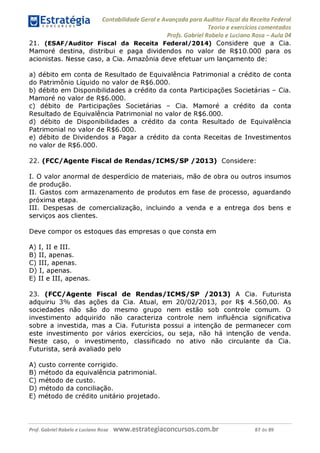 Contabilidade Geral e Avançada para Auditor Fiscal da Receita Federal
Teoria e exercícios comentados
Profs. Gabriel Rabelo e Luciano Rosa - Aula 04
21. (ESAF/Auditor Fiscal da Receita Federal/2014) Considere que a Cia.
Mamoré destina, distribui e paga dividendos no valor de R$10.000 para os
acionistas. Nesse caso, a Cia. Amazônia deve efetuar um lançamento de:
a) débito em conta de Resultado de Equivalência Patrimonial a crédito de conta
do Patrimônio Líquido no valor de R$6.000.
b) débito em Disponibilidades a crédito da conta Participações Societárias - Cia.
Mamoré no valor de R$6.000.
c) débito de Participações Societárias - Cia. Mamoré a crédito da conta
Resultado de Equivalência Patrimonial no valor de R$6.000.
d) débito de Disponibilidades a crédito da conta Resultado de Equivalência
Patrimonial no valor de R$6.000.
e) débito de Dividendos a Pagar a crédito da conta Receitas de Investimentos
no valor de R$6.000.
22. (FCC/Agente Fiscal de Rendas/ICMS/SP /2013) Considere:
I. O valor anormal de desperdício de materiais, mão de obra ou outros insumos
de produção.
II. Gastos com armazenamento de produtos em fase de processo, aguardando
próxima etapa.
III. Despesas de comercialização, incluindo a venda e a entrega dos bens e
serviços aos clientes.
Deve compor os estoques das empresas o que consta em
A) I, II e III.
B) II, apenas.
C) III, apenas.
D) I, apenas.
E) II e III, apenas.
23. (FCC/Agente Fiscal de Rendas/ICMS/SP /2013) A Cia. Futurista
adquiriu 3% das ações da Cia. Atual, em 20/02/2013, por R$ 4.560,00. As
sociedades não são do mesmo grupo nem estão sob controle comum. O
investimento adquirido não caracteriza controle nem influência significativa
sobre a investida, mas a Cia. Futurista possui a intenção de permanecer com
este investimento por vários exercícios, ou seja, não há intenção de venda.
Neste caso, o investimento, classificado no ativo não circulante da Cia.
Futurista, será avaliado pelo
A) custo corrente corrigido.
B) método da equivalência patrimonial.
c ) método de custo.
D) método da conciliação.
E) método de crédito unitário projetado.
Prof. Gabriel Rabelo e Luciano Rosa W W W .e S tra te g ia C O n C U rS O S .C O m .b r 87 de 89
 