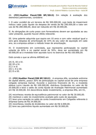 Contabilidade Geral e Avançada para Auditor Fiscal da Receita Federal
Teoria e exercícios comentados
Profs. Gabriel Rabelo e Luciano Rosa - Aula 04
24. (FCC/Auditor Fiscal/ISS SP/2012) Em relação à avaliação dos
elementos patrimoniais, considere:
I. O valor contábil de um terreno de R$ 300.000,00, cujo teste de impairment
indicou valor justo líquido da despesa de venda de R$ 290.000,00 e valor em
uso de R$ 280.000,00, deve ser reduzido em R$ 20.000,00.
II. As obrigações de curto prazo com fornecedores devem ser ajustadas ao seu
valor presente, quando houver efeito relevante.
III. Uma patente adquirida que expira em 10 anos e com valor residual igual a
zero gera despesa de amortização de 10% do seu valor de aquisição em cada
ano, se a empresa utilizar o método linear de amortização.
IV. O investimento em controlada, que representa participação no capital
votante de 60% e no capital social de 50%, deve ser aumentado em R$
60.000,00 se a investida tiver apurado lucro no exercício de R$ 100.000,00.
Está correto o que se afirma APENAS em
(A) II, III e IV.
(b) III e IV.
(C) I e II.
(d ) I, II e III.
(e) II e III.
25. (FCC/Auditor Fiscal/ISS SP/2012) A empresa Alfa, sociedade anônima
de capital aberto, possui 30% de participação no capital social de uma empresa
coligada (empresa Gama). Durante o exercício financeiro de X1, a investida
obteve Lucro Líquido de R$ 100.000,00, distribuiu Dividendos no valor de R$
20.000,00 e teve o saldo da conta Ajuste de Avaliação Patrimonial aumentado
em R$ 10.000,00. Em decorrência deste investimento, a empresa Alfa, em X1,
(A) reconheceu receita de equivalência patrimonial no valor de R$ 30.000,00.
(b) manteve o valor do investimento avaliado pelo custo de aquisição.
(C) teve uma variação no saldo da conta Investimento em Coligadas referente à
empresa Gama de R$ 24.000,00.
(D) reconheceu receita de dividendos no valor de R$ 6.000,00.
(E) teve seu patrimônio líquido aumentado em R$ 30.000,00.
Prof. Gabriel Rabelo e Luciano Rosa W W W .e S tra te g ia C O n C U rS O S .C O m .b r 88 de 89
 