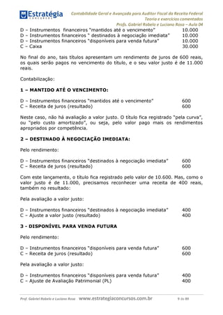 Contabilidade Geral e Avançada para Auditor Fiscal da Receita Federal
Teoria e exercícios comentados
Profs. Gabriel Rabelo e Luciano Rosa - Aula 04
D - Instrumentos financeiros "mantidos até o vencimento" 10.000
D - Instrumentos financeiros " destinados à negociação imediata" 10.000
D - Instrumentos financeiros "disponíveis para venda futura" 10.000
C - Caixa 30.000
No final do ano, tais títulos apresentam um rendimento de juros de 600 reais,
os quais serão pagos no vencimento do título, e o seu valor justo é de 11.000
reais.
Contabilização:
1 - MANTIDO ATÉ O VENCIMENTO:
D - Instrumentos financeiros "mantidos até o vencimento" 600
C - Receita de juros (resultado) 600
Neste caso, não há avaliação a valor justo. O título fica registrado "pela curva",
ou "pelo custo amortizado", ou seja, pelo valor pago mais os rendimentos
apropriados por competência.
2 - DESTINADO À NEGOCIAÇÃO IMEDIATA:
Pelo rendimento:
D - Instrumentos financeiros "destinados à negociação imediata" 600
C - Receita de juros (resultado) 600
Com este lançamento, o título fica registrado pelo valor de 10.600. Mas, como o
valor justo é de 11.000, precisamos reconhecer uma receita de 400 reais,
também no resultado:
Pela avaliação a valor justo:
D - Instrumentos financeiros "destinados à negociação imediata" 400
C - Ajuste a valor justo (resultado) 400
3 - DISPONÍVEL PARA VENDA FUTURA
Pelo rendimento:
D - Instrumentos financeiros "disponíveis para venda futura" 600
C - Receita de juros (resultado) 600
Pela avaliação a valor justo:
D - Instrumentos financeiros "disponíveis para venda futura" 400
C - Ajuste de Avaliação Patrimonial (PL) 400
Prof. Gabriel Rabelo e Luciano Rosa W W W .e S tra te g ia C O n C U rS O S .C O m .b r 9 de 89
 