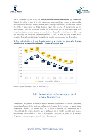 ESTRATEGIA CONTRA LA POBREZA Y LA DESIGUALDAD SOCIAL
22
A este panorama hay que añadir una pérdida de cobertura de la protección por desempleo.
Durante los primeros años de la crisis económica, la destrucción de empleo se acompañaba
del aumento de personas beneficiarias de prestaciones por desempleo. No obstante, a partir
de 2010, el desempleo de larga duración (que trae consigo el agotamiento de las
prestaciones), así como la menor generación de derechos (por un mercado laboral más
precarizado) causaron que la cobertura comenzara a descender hasta situarse en 2016 muy
por debajo de los niveles de cobertura previos a la crisis. En este año, solo el 44% de las
personas desempleadas con experiencia laboral percibía una prestación por desempleo.
Gráfico 17. Evolución de la tasa de cobertura de la prestación por desempleo (incluye
subsidio agrario) en Castilla-La Mancha y España. Años 2008-2016
Fuente: Elaboración propia a partir de datos del SEPE.
2.2. Un periodo de crisis con recortes en el
sistema de protección
Un problema añadido en el contexto descrito en la sección anterior ha sido la ausencia de
respuestas eficaces de los poderes públicos ante la caída de las rentas y el aumento de
necesidades durante los peores años de la crisis económica. El crecimiento de la
vulnerabilidad de amplios sectores de la población de la región coincidió con severas
restricciones presupuestarias y con la consiguiente reducción de derechos y recursos
dirigidos a las personas que se encontraban más afectadas.
71%
74%
75%
67%
62%
59%
56%
53% 52%
57%
64%
68%
59%
55%
52%
48%
45% 44%
30%
35%
40%
45%
50%
55%
60%
65%
70%
75%
80%
2008 2009 2010 2011 2012 2013 2014 2015 2016
España Castilla - La Mancha
 