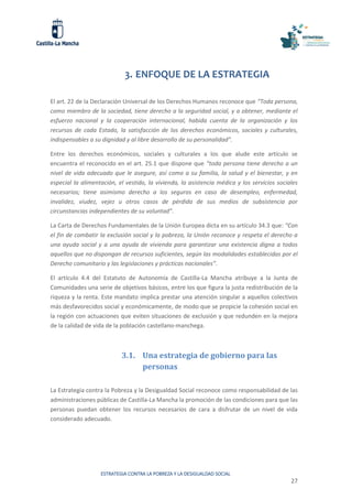 ESTRATEGIA CONTRA LA POBREZA Y LA DESIGUALDAD SOCIAL
27
3. ENFOQUE DE LA ESTRATEGIA
El art. 22 de la Declaración Universal de los Derechos Humanos reconoce que “Toda persona,
como miembro de la sociedad, tiene derecho a la seguridad social, y a obtener, mediante el
esfuerzo nacional y la cooperación internacional, habida cuenta de la organización y los
recursos de cada Estado, la satisfacción de los derechos económicos, sociales y culturales,
indispensables a su dignidad y al libre desarrollo de su personalidad”.
Entre los derechos económicos, sociales y culturales a los que alude este artículo se
encuentra el reconocido en el art. 25.1 que dispone que “toda persona tiene derecho a un
nivel de vida adecuado que le asegure, así como a su familia, la salud y el bienestar, y en
especial la alimentación, el vestido, la vivienda, la asistencia médica y los servicios sociales
necesarios; tiene asimismo derecho a los seguros en caso de desempleo, enfermedad,
invalidez, viudez, vejez u otros casos de pérdida de sus medios de subsistencia por
circunstancias independientes de su voluntad”.
La Carta de Derechos Fundamentales de la Unión Europea dicta en su artículo 34.3 que: “Con
el fin de combatir la exclusión social y la pobreza, la Unión reconoce y respeta el derecho a
una ayuda social y a una ayuda de vivienda para garantizar una existencia digna a todos
aquellos que no dispongan de recursos suficientes, según las modalidades establecidas por el
Derecho comunitario y las legislaciones y prácticas nacionales”.
El artículo 4.4 del Estatuto de Autonomía de Castilla-La Mancha atribuye a la Junta de
Comunidades una serie de objetivos básicos, entre los que figura la justa redistribución de la
riqueza y la renta. Este mandato implica prestar una atención singular a aquellos colectivos
más desfavorecidos social y económicamente, de modo que se propicie la cohesión social en
la región con actuaciones que eviten situaciones de exclusión y que redunden en la mejora
de la calidad de vida de la población castellano-manchega.
3.1. Una estrategia de gobierno para las
personas
La Estrategia contra la Pobreza y la Desigualdad Social reconoce como responsabilidad de las
administraciones públicas de Castilla-La Mancha la promoción de las condiciones para que las
personas puedan obtener los recursos necesarios de cara a disfrutar de un nivel de vida
considerado adecuado.
 