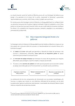 ESTRATEGIA CONTRA LA POBREZA Y LA DESIGUALDAD SOCIAL
28
La actual situación social de Castilla-La Mancha precisa de una Estrategia de Gobierno que
ponga a las personas en el centro de la acción, mejorando su bienestar y generando
oportunidades para construir, entre todos y todas, la región que queremos.
En consecuencia esta Estrategia contra la Pobreza y la Desigualdad Social se configura como
un elemento transversal de la política regional orientado a toda la ciudadanía y con el foco
puesto en las personas que peor situación están; de este modo todas las iniciativas confluyen
en ofrecer a la ciudadanía una respuesta concreta, completa, adaptada a sus necesidades y
promotora de su desarrollo.
3.2. Una respuesta integrada frente a la
pobreza
La Estrategia contra la Pobreza y la Desigualdad Social de Castilla-La Mancha se inspira en los
tres pilares de la inclusión activa de acuerdo a la Recomendación de Inclusión Activa de la
Comisión Europea9
:
 Un apoyo a la renta adecuado que garantice el derecho de todas las personas a los
recursos y prestaciones suficientes, como parte de un dispositivo global de apoyo
coherente para combatir la exclusión social.
 Un mercado de trabajo inclusivo que favorezca el acceso de las personas con mayores
dificultades para conseguir un primer empleo o retornar al mercado.
 El acceso a unos servicios de calidad, de modo que las personas que la necesiten reciban
un apoyo social adecuado con el fin de promover su inclusión social y económica.
La combinación de los tres componentes de intervención con sus propias metodologías y/o
recursos, se espera que resulte en una cobertura reforzada de las personas, ya sea para
complementar ingresos insuficientes, para atender a necesidades de activación laboral o para
reforzar el ejercicio de los derechos sociales.
9
Comisión Europea, 2008, Recomendación de la Comisión 2008/867/CE, de 3 de octubre de 2008, sobre la
inclusión activa de las personas excluidas del mercado laboral.
Apoyo en el acceso al
empleo
Acceso a servicios de
calidad
Ingresos mínimos
adecuados
 