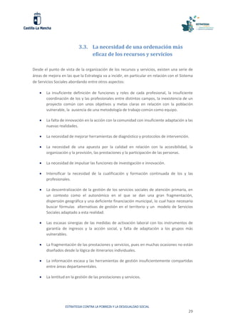ESTRATEGIA CONTRA LA POBREZA Y LA DESIGUALDAD SOCIAL
29
3.3. La necesidad de una ordenación más
eficaz de los recursos y servicios
Desde el punto de vista de la organización de los recursos y servicios, existen una serie de
áreas de mejora en las que la Estrategia va a incidir, en particular en relación con el Sistema
de Servicios Sociales abordando entre otros aspectos:
 La insuficiente definición de funciones y roles de cada profesional, la insuficiente
coordinación de los y las profesionales entre distintos campos, la inexistencia de un
proyecto común con unos objetivos y metas claras en relación con la población
vulnerable, la ausencia de una metodología de trabajo común como equipo.
 La falta de innovación en la acción con la comunidad con insuficiente adaptación a las
nuevas realidades.
 La necesidad de mejorar herramientas de diagnóstico y protocolos de intervención.
 La necesidad de una apuesta por la calidad en relación con la accesibilidad, la
organización y la provisión, las prestaciones y la participación de las personas.
 La necesidad de impulsar las funciones de investigación e innovación.
 Intensificar la necesidad de la cualificación y formación continuada de los y las
profesionales.
 La descentralización de la gestión de los servicios sociales de atención primaria, en
un contexto como el autonómico en el que se dan una gran fragmentación,
dispersión geográfica y una deficiente financiación municipal, lo cual hace necesario
buscar fórmulas alternativas de gestión en el territorio y un modelo de Servicios
Sociales adaptado a esta realidad.
 Las escasas sinergias de las medidas de activación laboral con los instrumentos de
garantía de ingresos y la acción social, y falta de adaptación a los grupos más
vulnerables.
 La fragmentación de las prestaciones y servicios, pues en muchas ocasiones no están
diseñados desde la lógica de itinerarios individuales.
 La información escasa y las herramientas de gestión insuficientemente compartidas
entre áreas departamentales.
 La lentitud en la gestión de las prestaciones y servicios.
 