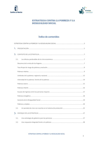 ESTRATEGIA CONTRA LA POBREZA Y LA DESIGUALDAD SOCIAL
3
ESTRATEGIA CONTRA LA POBREZA Y LA
DESIGUALDAD SOCIAL
Índice de contenidos
ESTRATEGIA CONTRA LA POBREZA Y LA DESIGUALDAD SOCIAL ..................................................................3
1. PRESENTACIÓN ...................................................................................................................................5
2. CONTEXTO DE LA ESTRATEGIA...........................................................................................................7
2.1. Los efectos perdurables de la crisis económica..........................................................................7
Descenso de la renta de los hogares ....................................................................................................7
Tasa Arope de riesgo de pobreza y exclusión.......................................................................................8
Pobreza relativa....................................................................................................................................9
Umbrales de la pobreza: regional y nacional .....................................................................................12
Intensidad de la pobreza: brecha de la pobreza ................................................................................14
Pobreza severa ...................................................................................................................................15
Pobreza infantil...................................................................................................................................16
Escasez de ingresos entre las personas mayores ...............................................................................17
Pobreza energética.............................................................................................................................18
Aumento de la Desigualdad Social .....................................................................................................19
Pobreza y empleo...............................................................................................................................20
2.2. Un periodo de crisis con recortes en el sistema de protección ................................................22
3. ENFOQUE DE LA ESTRATEGIA ..........................................................................................................27
3.1. Una estrategia de gobierno para las personas .........................................................................27
3.2. Una respuesta integrada frente a la pobreza ...........................................................................28
 