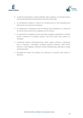 ESTRATEGIA CONTRA LA POBREZA Y LA DESIGUALDAD SOCIAL
30
 La falta de conocimiento y análisis detallado sobre la pobreza y la exclusión social y
sobre las peculiaridades y diversidad de situaciones territoriales.
 La necesidad de reordenar y reforzar las iniciativas que han sido impulsadas para
hacer frente a las situaciones de pobreza.
 La colaboración y coordinación entre las distintas áreas de gobierno y la mejora de
las vías de comunicación de los ciudadanos con los servicios.
 El compromiso con objetivos comunes de todos los agentes autonómicos y también
locales y también de los Agentes Sociales y del Tercer Sector para mejorar sus
resultados.
 Insuficientes políticas interinstitucionales (redes sociales, sanitarias y educativas)
para la respuesta a necesidades complejas (atención temprana, salud mental,
atención a recién llegados, situaciones sociales desfavorecidas, alumnado en riesgo
de desprotección).
 Necesidad de mejorar las prácticas que favorecen la inclusión social, laboral y
educativa.
 