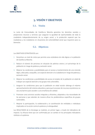 ESTRATEGIA CONTRA LA POBREZA Y LA DESIGUALDAD SOCIAL
32
5. VISIÓN Y OBJETIVOS
5.1. Visión
La Junta de Comunidades de Castilla-La Mancha garantiza los derechos sociales y
proporciona recursos y servicios que aseguran la igualdad de oportunidades de toda la
ciudadanía independientemente de su origen social, y la protección especial que las
ciudadanas y los ciudadanos en situaciones de vulnerabilidad social que requieren para su
bienestar.
5.2. Objetivos
Los OBJETIVOS ESTRATÉGICOS son:
1. Garantizar un nivel de renta que permita unos estándares de vida dignos a la población
de Castilla-La Mancha.
2. Reducir el número de personas en situación de pobreza severa y el porcentaje de la
población en riesgo de pobreza y exclusión social.
3. Mejorar las condiciones y posibilidades para el acceso y mantenimiento de una vivienda
digna, adecuada y asequible, con especial atención a la ciudadanía en riesgo de pobreza y
exclusión social.
4. Mejorar las condiciones y posibilidades de acceso al empleo de la población en edad de
trabajar con especial atención a los grupos más vulnerables.
5. Asegurar las condiciones para que la población en edad escolar obtenga el máximo
aprovechamiento del sistema educativo y para que la escasez de recursos económicos no
sea una barrera para acceder a una enseñanza de calidad.
6. Promover unos servicios sociales integrales y eficientes, adaptados a las necesidades de
las personas y que aborden de manera eficaz las problemáticas específicas de grupos
vulnerables.
7. Mejorar la participación, la colaboración y la coordinación de entidades e individuos
implicados en la acción contra la pobreza y la desigualdad.
Los RESULTADOS de la Estrategia se medirán, en primer lugar, a través de indicadores de
impacto. Su eficacia tiene que ser confirmada por un cambio en los principales indicadores
relativos a la pobreza.
 