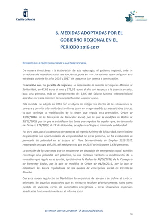 ESTRATEGIA CONTRA LA POBREZA Y LA DESIGUALDAD SOCIAL
34
6. MEDIDAS ADOPTADAS POR EL
GOBIERNO REGIONAL EN EL
PERIODO 2016-2017
REFUERZO DE LA PROTECCIÓN FRENTE A LA POBREZA SEVERA
De manera simultánea a la elaboración de esta estrategia, el gobierno regional, ante las
situaciones de necesidad social tan acuciantes, pone en marcha acciones que configuran esta
estrategia durante los años 2016 y 2017, de las que se dan cuenta a continuación.
En relación con la garantía de ingresos, se incrementa la cuantía del Ingreso Mínimo de
Solidaridad, en 47,66 euros al mes y 571,92 euros al año con respecto a la cuantía anterior,
para una persona, más un complemento del 6,6% del Salario Mínimo Interprofesional
aplicable por cada miembro de la unidad familiar superior a uno.
Esta medida se adopta en 2016 con el objeto de mitigar los efectos de las situaciones de
pobreza y permitir a las unidades familiares cubrir en mayor medida sus necesidades básicas,
lo que conllevó la modificación de la orden que regula esta prestación, Orden de
13/07/2016, de la Consejería de Bienestar Social, por la que se modifica la Orden de
29/12/2009, por la que se establecen las bases que regulan las ayudas que, en desarrollo
del Decreto 179/2002, de 17 de diciembre, se refieren al ingreso mínimo de solidaridad.
Por otro lado, para las personas perceptoras del Ingreso Mínimo de Solidaridad, con el objeto
de garantizar sus oportunidades de empleabilidad de estas personas, se ha establecido un
protocolo de prioridad en el acceso al Plan Extraordinario de Empleo 2015-2017,
reservando un cupo del 25%, así está previsto que en 2017 se incorporen 2.688 personas.
La atención de las personas que se encuentran en situación de emergencia social, también
constituye una prioridad del gobierno, lo que conllevo también la modificación de la
normativa que regula estas ayudas, aprobándose la Orden de 30/06/2016, de la Consejería
de Bienestar Social, por la que se modifica la Orden de 01/06/2012, por la que se
establecen las bases reguladoras de las ayudas de emergencia social en Castilla-La
Mancha.
Con esta nueva regulación se flexibilizan los requisitos de acceso y se define el carácter
prioritario de aquellas situaciones que es necesario resolver prioritariamente, tales como
pérdida de vivienda, cortes de suministros energéticos u otras situaciones especiales
acreditadas fundamentalmente en el informe social.
 