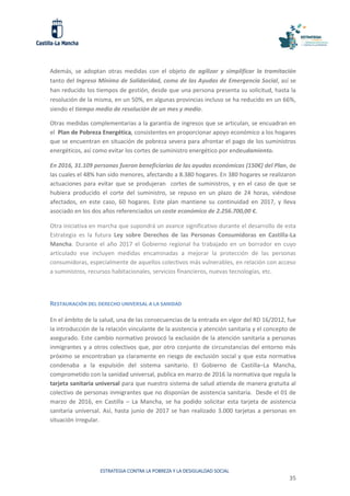 ESTRATEGIA CONTRA LA POBREZA Y LA DESIGUALDAD SOCIAL
35
Además, se adoptan otras medidas con el objeto de agilizar y simplificar la tramitación
tanto del Ingreso Mínimo de Solidaridad, como de las Ayudas de Emergencia Social, así se
han reducido los tiempos de gestión, desde que una persona presenta su solicitud, hasta la
resolución de la misma, en un 50%, en algunas provincias incluso se ha reducido en un 66%,
siendo el tiempo medio de resolución de un mes y medio.
Otras medidas complementarias a la garantía de ingresos que se articulan, se encuadran en
el Plan de Pobreza Energética, consistentes en proporcionar apoyo económico a los hogares
que se encuentran en situación de pobreza severa para afrontar el pago de los suministros
energéticos, así como evitar los cortes de suministro energético por endeudamiento.
En 2016, 31.109 personas fueron beneficiarias de las ayudas económicas (150€) del Plan, de
las cuales el 48% han sido menores, afectando a 8.380 hogares. En 380 hogares se realizaron
actuaciones para evitar que se produjeran cortes de suministros, y en el caso de que se
hubiera producido el corte del suministro, se repuso en un plazo de 24 horas, viéndose
afectados, en este caso, 60 hogares. Este plan mantiene su continuidad en 2017, y lleva
asociado en los dos años referenciados un coste económico de 2.256.700,00 €.
Otra iniciativa en marcha que supondrá un avance significativo durante el desarrollo de esta
Estrategia es la futura Ley sobre Derechos de las Personas Consumidoras en Castilla-La
Mancha. Durante el año 2017 el Gobierno regional ha trabajado en un borrador en cuyo
articulado ese incluyen medidas encaminadas a mejorar la protección de las personas
consumidoras, especialmente de aquellos colectivos más vulnerables, en relación con acceso
a suministros, recursos habitacionales, servicios financieros, nuevas tecnologías, etc.
RESTAURACIÓN DEL DERECHO UNIVERSAL A LA SANIDAD
En el ámbito de la salud, una de las consecuencias de la entrada en vigor del RD 16/2012, fue
la introducción de la relación vinculante de la asistencia y atención sanitaria y el concepto de
asegurado. Este cambio normativo provocó la exclusión de la atención sanitaria a personas
inmigrantes y a otros colectivos que, por otro conjunto de circunstancias del entorno más
próximo se encontraban ya claramente en riesgo de exclusión social y que esta normativa
condenaba a la expulsión del sistema sanitario. El Gobierno de Castilla–La Mancha,
comprometido con la sanidad universal, publica en marzo de 2016 la normativa que regula la
tarjeta sanitaria universal para que nuestro sistema de salud atienda de manera gratuita al
colectivo de personas inmigrantes que no disponían de asistencia sanitaria. Desde el 01 de
marzo de 2016, en Castilla – La Mancha, se ha podido solicitar esta tarjeta de asistencia
sanitaria universal. Así, hasta junio de 2017 se han realizado 3.000 tarjetas a personas en
situación irregular.
 