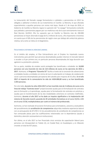 ESTRATEGIA CONTRA LA POBREZA Y LA DESIGUALDAD SOCIAL
36
La instauración del llamado copago farmacéutico a jubilados y pensionistas en 2012 les
obligaba a adelantar el dinero de sus tratamientos en Castilla- La Mancha, lo que afectaba
especialmente a aquellas personas con rentas más bajas. Desde el 1 de mayo de 2016, el
Gobierno de Castilla–La Mancha regula la supresión del “re-copago” farmacéutico evitando
que jubilados y pensionistas paguen por sus medicinas más de lo que estrictamente marca el
Real Decreto 16/2012. Ello ha supuesto que en Castilla La Mancha más de 200.000
pensionistas se hayan ahorrado el pago de 9,1 millones de euros, cifra importante si tenemos
en cuenta que el 50% de los pensionistas de región viven por debajo del umbral de pobreza
relativa, tal y como se indica en el diagnóstico.
FACILITANDO EL RETORNO AL MERCADO LABORAL
En el ámbito del empleo, el Plan Extraordinario por el Empleo ha impulsado nuevos
instrumentos para permitir que personas desempleadas puedan retornar el mercado laboral
o acceder a él por primera vez, en particular personas desempleadas de larga duración que
agotaron su prestación y jóvenes.
Por su parte, medidas de empleo social protegido han beneficiado a alrededor de 18,000
personas con una inversión de más de 110 millones de euros en los ejercicios de 2016 y
2017. Asimismo, el Programa “Garantía 55” facilita a través de la concesión de subvenciones
a entidades locales y entidades sin ánimo de lucro la adscripción en trabajos de colaboración
social a personas desempleadas perceptoras del subsidio para mayores de 55 años. En el año
2017 el importe de la convocatoria ha sido de 4.824.000,00 euros y se han beneficiado
1.054 personas.
Por otro lado, durante los años 2016-2017 se han invertido más de 2 millones de euros en la
línea de trabajo “Contrato Joven” proporcionando ayudas para la formalización de contratos
para la formación y el aprendizaje, ayudas para la formalización de contratos en prácticas y
ayudas para la transformación de las dos modalidades anteriores en contratos indefinidos.
Asimismo, durante el año 2017 se ha dado un impulso significativo a la implantación del
sistema de Garantía Juvenil, pasando de 20 actividades formativas en el curso 15/16 a 124
en el curso 17/18, multiplicándose por cuatro el número del profesorado.
Asimismo, se han realizado 10 acciones formativas para orientadores, asesores y evaluadores
del procedimiento de acreditación de competencias adquiridas mediante experiencia laboral
con un presupuesto de 87.270 €. En los procedimientos de acreditación de competencias se
han convocado plazas para las cualificaciones relacionadas con la dependencia (ayuda a
domicilio y atención sociosanitaria en instituciones).
Por último, en el año 2017 se han financiado cinco servicios de capacitación laboral para
personas con discapacidad en Toledo (2), en Ciudad Real, en Guadalajara y en Albacete
creando un total de 457 plazas.
 