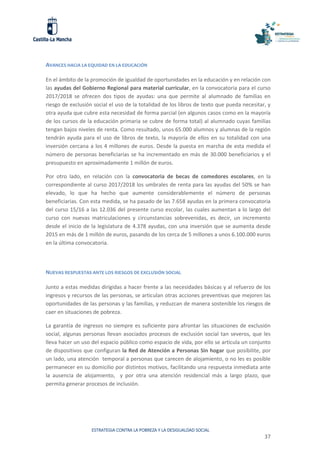 ESTRATEGIA CONTRA LA POBREZA Y LA DESIGUALDAD SOCIAL
37
AVANCES HACIA LA EQUIDAD EN LA EDUCACIÓN
En el ámbito de la promoción de igualdad de oportunidades en la educación y en relación con
las ayudas del Gobierno Regional para material curricular, en la convocatoria para el curso
2017/2018 se ofrecen dos tipos de ayudas: una que permite al alumnado de familias en
riesgo de exclusión social el uso de la totalidad de los libros de texto que pueda necesitar, y
otra ayuda que cubre esta necesidad de forma parcial (en algunos casos como en la mayoría
de los cursos de la educación primaria se cubre de forma total) al alumnado cuyas familias
tengan bajos niveles de renta. Como resultado, unos 65.000 alumnos y alumnas de la región
tendrán ayuda para el uso de libros de texto, la mayoría de ellos en su totalidad con una
inversión cercana a los 4 millones de euros. Desde la puesta en marcha de esta medida el
número de personas beneficiarias se ha incrementado en más de 30.000 beneficiarios y el
presupuesto en aproximadamente 1 millón de euros.
Por otro lado, en relación con la convocatoria de becas de comedores escolares, en la
correspondiente al curso 2017/2018 los umbrales de renta para las ayudas del 50% se han
elevado, lo que ha hecho que aumente considerablemente el número de personas
beneficiarias. Con esta medida, se ha pasado de las 7.658 ayudas en la primera convocatoria
del curso 15/16 a las 12.036 del presente curso escolar, las cuales aumentan a lo largo del
curso con nuevas matriculaciones y circunstancias sobrevenidas, es decir, un incremento
desde el inicio de la legislatura de 4.378 ayudas, con una inversión que se aumenta desde
2015 en más de 1 millón de euros, pasando de los cerca de 5 millones a unos 6.100.000 euros
en la última convocatoria.
NUEVAS RESPUESTAS ANTE LOS RIESGOS DE EXCLUSIÓN SOCIAL
Junto a estas medidas dirigidas a hacer frente a las necesidades básicas y al refuerzo de los
ingresos y recursos de las personas, se articulan otras acciones preventivas que mejoren las
oportunidades de las personas y las familias, y reduzcan de manera sostenible los riesgos de
caer en situaciones de pobreza.
La garantía de ingresos no siempre es suficiente para afrontar las situaciones de exclusión
social, algunas personas llevan asociados procesos de exclusión social tan severos, que les
lleva hacer un uso del espacio público como espacio de vida, por ello se articula un conjunto
de dispositivos que configuran la Red de Atención a Personas Sin hogar que posibilite, por
un lado, una atención temporal a personas que carecen de alojamiento, o no les es posible
permanecer en su domicilio por distintos motivos, facilitando una respuesta inmediata ante
la ausencia de alojamiento, y por otra una atención residencial más a largo plazo, que
permita generar procesos de inclusión.
 