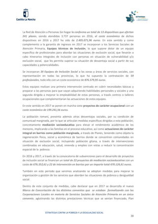 ESTRATEGIA CONTRA LA POBREZA Y LA DESIGUALDAD SOCIAL
38
La Red de Atención a Personas Sin hogar la conforma un total de 13 dispositivos que ofertan
241 plazas, siendo atendidas 3.737 personas en 2016, el coste económico de dichos
dispositivos en 2016 y 2017 ha sido de 2.405.071,96 euros. En este sentido y como
complemento a la garantía de ingresos en 2017 se incorporan a los Servicios Sociales de
Atención Primaria, Equipos técnicos de Inclusión, lo que supone dotar de un equipo
específico de profesionales para abordar las situaciones de exclusión social, que llevarán a
cabo itinerarios integrales de inclusión con personas en situación de vulnerabilidad y/o
exclusión social, que les permita superar su situación de desventaja social a partir de sus
capacidades y potencialidades.
Se incorporan 34 Equipos de Inclusión Social a las zonas y áreas de servicios sociales, con
representación en todas las provincias, lo que ha supuesto la contratación de 59
profesionales, todo ello con un coste económico de 876.579,95 euros.
Estos equipos realizan una primera intervención centrada en cubrir necesidades básicas y
preparar a las personas para que vayan adquiriendo habilidades personales y sociales y una
segunda dirigida a mejorar la empleabilidad de estas personas, a través centros o talleres
ocupacionales que complementarían las actuaciones de estos equipos.
En este sentido en 2017 se ponen en marcha siete proyectos de carácter ocupacional con un
coste económico de 199.241,56 euros.
La población romaní, presenta además otras desventajas sociales, por su condición de
comunicad marginada, por lo que se articulan medidas específicas dirigidas a esta población,
concretamente mediación socioeducativa para elevar el rendimiento académico de los
menores, implicando a las familias en el proceso educativo, así como actuaciones de carácter
integral en barrios como población marginada, a través de Planes, teniendo como objeto la
regeneración física, social y económica de barrios donde se concentren comunidades en
situación de exclusión social, incluyendo población gitana, a través de intervenciones
combinadas en educación, salud, vivienda y empleo con vistas a reducir la concentración
espacial de la pobreza.
En 2016 y 2017, a través de la convocatoria de subvenciones para el desarrollo de proyectos
de inclusión social se financian un total de 22 proyectos de mediación socioeducativa con un
coste de 676.352,61 y 22 de intervención en barrios por un importe total 470.124,61 euros.
También en este periodo que venimos analizando se adoptan medidas para mejorar la
organización y gestión de los servicios que aborden las situaciones de pobreza y desigualdad
social.
Dentro de este conjunto de medidas, cabe destacar que en 2017 se desarrolla el nuevo
Marco de Concertación de los distintos convenios que se estaban formalizando con las
Corporaciones Locales en materia de Servicios Sociales de Atención Primaria en un único
convenio, aglutinando las distintas prestaciones técnicas que se venían financiado, Plan
 