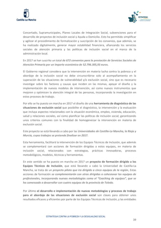 ESTRATEGIA CONTRA LA POBREZA Y LA DESIGUALDAD SOCIAL
39
Concertado, Supramunicipales, Planes Locales de Integración Social, subvenciones para el
desarrollo de proyectos de inclusión social y Ayuda a Domicilio. Esto ha permitido simplificar
y agilizar el procedimiento de formalización y suscripción de los convenios, que además, se
ha realizado digitalmente, generar mayor estabilidad financiera, afianzando los servicios
sociales de atención primaria y las políticas de inclusión social en el marco de la
administración local.
En 2017 se han suscrito un total de 672 convenios para la prestación de Servicios Sociales de
Atención Primaria por un importe económico de 52.796.305,93 euros.
El Gobierno regional considera que la intervención en materia lucha contra la pobreza y el
abordaje de la inclusión social no debe circunscribirse solo al acompañamiento en la
superación de las situaciones de vulnerabilidad y/o exclusión social, sino que es necesario
investigar sobre los factores y causas que inciden en las mismas, apoyar el diseño y la
implementación de nuevos modelos de intervención, así como nuevos instrumentos que
mejoren y optimicen la atención integral de las personas, incorporando la investigación en
estos procesos de trabajo.
Por ello se ha puesto en marcha en 2017 el diseño de una herramienta de diagnóstico de las
situaciones de exclusión social que posibilite el diagnóstico, la intervención y la evaluación
que incluya aspectos relacionados con la situación económica, empleo, vivienda, educación,
salud y relaciones sociales, así como planificar las políticas de inclusión social; garantizando
unos criterios comunes con la finalidad de homogeneizar la intervención en materia de
exclusión social.
Este proyecto se está llevando a cabo por las Universidades de Castilla-La Mancha, la Rioja y
Murcia, cuyos trabajos se pretende finalizar en 2017.
Esta herramienta, facilitará la intervención de los Equipos Técnicos de Inclusión, que además
se complementará con acciones de formación dirigidas a estos equipos, en materia de
inclusión social, relacionados con estrategias, prácticas innovadoras, procesos
metodológicos, modelos, técnicas y herramientas.
En este sentido se ha puesto en marcha en 2017 un proyecto de formación dirigido a los
Equipos Técnicos de Inclusión, que está llevando a cabo la Universidad de Castilla-La
Mancha, se trata de un proyecto piloto que ira dirigido a cinco equipos de la región, Estas
acciones de formación se complementarán con otras dirigidas a cohesionar los equipos de
profesionales, incorporando nuevas metodologías como el “Coaching de equipos”, que se
ha comenzado a desarrollar con cuatro equipos de la provincia de Toledo.
Por último el desarrollo e implementación de nuevas metodologías y procesos de trabajo
para el abordaje de las situaciones de exclusión social son claves para obtener unos
resultados eficaces y eficientes por parte de los Equipos Técnicos de Inclusión, y las entidades
 